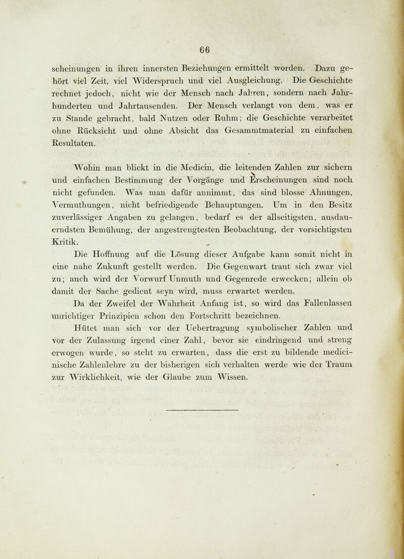 scheinungen in ihren innersten Beziehungen ermittelt worden. Dazu ge- hört viel Zeit, viel Widerspruch und viel Ausgleichung. Die Geschichte rechnet jedoch, nicht wie der Mensch nach Jahren, sondern nach Jahr- hunderten und Jahrtausenden. Der Mensch verlangt von dem, was er zu Stande gebracht, bald Nutzen oder Ruhm; die Geschichte verarbeitet ohne Rücksicht und ohne Absicht das Gesammtmaterial zu einfachen Resultaten. Wohin man blickt in die Medicin, die leitenden Zahlen zur sichern s und einfachen Bestimmung der Vorgänge und Erscheinungen sind noch nicht gefunden. Was man dafür annimmt, das sind blosse Ahnungen, Vermuthungen, nicht befriedigende Behauptungen. Um in den Besitz zuverlässiger Angaben zu gelangen, bedarf es der allseitigsten, ausdau- erndsten Bemühung, der angestrengtesten Beobachtung, der vorsichtigsten Kritik. Die Hoffnung auf die Lösung dieser Aufgabe kann somit nicht in eine nahe Zukunft gestellt werden. Die Gegenwart traut sich zwar viel zu; auch wird der Vorwurf Unmuth und Gegenrede erwecken; allein ob damit der Sache gedient seyn wird, muss erwartet werden. Da der Zweifel der Wahrheit Anfang ist, so wird das Fallenlassen unrichtiger Prinzipien schon den Fortschritt bezeichnen. Hütet man sich vor der Uebertragung symbolischer Zahlen und vor der Zulassung irgend einer Zahl, bevor sie eindringend und streng erwogen wurde, so steht zu erwarten, dass die erst zu bildende medici- nische Zahlenlehre zu der bisherigen sich verhalten werde wie der Traum zur Wirklichkeit, wie der Glaube zum Wissen.