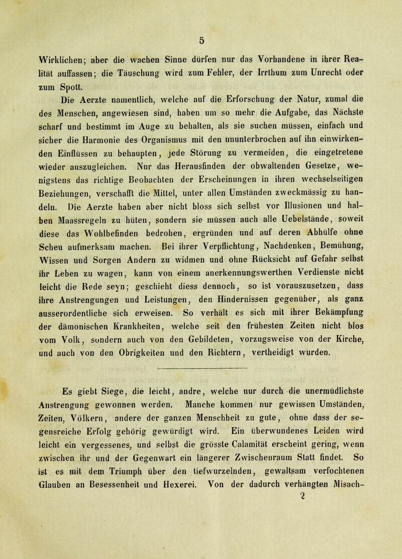 Wirklichen; aber die wachen Sinne dürfen nur das Vorhandene in ihrer Rea- lität auffassen; die Täuschung wird zum Fehler, der Irrthum zum Unrecht oder zum Spott. Die Aerzte namentlich, welche auf die Erforschung der Natur, zumal die des Menschen, angewiesen sind, haben um so mehr die Aufgabe, das Nächste scharf und bestimmt im Auge zu behalten, als sie suchen müssen, einfach und sicher die Harmonie des Organismus mit den ununterbrochen auf ibn einwirken- den Einflüssen zu behaupten, jede Störung zu vermeiden, die eingetretene wieder auszugleichen. Nur das Herausfinden der obwaltenden Gesetze, we- nigstens das richtige Beobachten der Erscheinungen in ihren wechselseitigen Beziehungen, verschafft die Mittel, unter allen Umständen zweckmässig zu han- deln. Die Aerzte haben aber nicht bloss sich selbst vor Illusionen und hal- ben Maassregeln zu hüten, sondern sie müssen auch alle Uebelstände, soweit diese das Wohlbefinden bedrohen, ergründen und auf deren Abhülfe ohne Scheu aufmerksam machen. Bei ihrer Verpflichtung, Nachdenken, Bemühung, Wissen und Sorgen Andern zu widmen und ohne Rücksicht auf Gefahr selbst ihr Leben zu wagen, kann von einem anerkennungswerthen Verdienste nicht leicht die Rede seyn; geschieht diess dennoch, so ist vorauszusetzen, dass ihre Anstrengungen und Leistungen, den Hindernissen gegenüber, als ganz ausserordentliche sich erweisen. So verhält es sich mit ihrer Bekämpfung der dämonischen Krankheiten, welche seit den frühesten Zeiten nicht blos vom Volk, sondern auch von den Gebildeten, vorzugsweise von der Kirche, und auch von den Obrigkeiten und den Richtern, vertheidigt wurden. Es giebt Siege, die leicht, andre, welche nur durch die unermüdlichste Anstrengung gewonnen werden. Manche kommen nur gewissen Umständen, Zeiten, Völkern, andere der ganzen Menschheit zu gute, ohne dass der se- gensreiche Erfolg gehörig gewürdigt wird. Ein überwundenes Leiden wird leicht ein vergessenes, und selbst die grösste Calamität erscheint gering, wenn zwischen ihr und der Gegenwart ein längerer Zwischenraum Statt findet. So ist es mit dem Triumph über den tiefwurzelnden, gewaltsam verfochtenen Glauben an Besessenheit und Hexerei. Von der dadurch verhängten Misach- 2