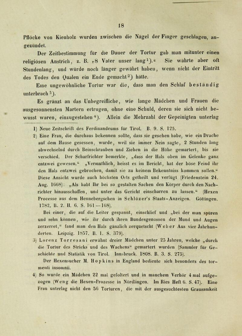 Pflöcke von Kienholz wurden zwischen die Nägel der Finger geschlagen, an- gezündet. Der Zeitbestimmung für die Dauer der Tortur gab man mitunter einen religiösen Anstrich, z. B. n8 Valer unser lang1).« Sie währte aber oft Stundenlang, und würde noch länger gewährt haben, wenn nicht der Eintritt des Todes den Qualen ein Ende gemacht2) hätte. Eine ungewöhnliche Tortur war die, dass man den Schlaf beständig unterbrach 3). Es gränzt an das Unbegreifliche, wie lange Mädchen und Frauen die ausgesonnensten Martern ertrugen, ohne eine Schuld, deren sie sich nicht be- wusst waren, einzugestehen4). Allein die Mehrzahl der Gepeinigten unterlag 1) Neue Zeitschrift des Ferdinandeums für Tirol. B. 9. S. 125. 2) Eine Frau, die durchaus bekennen sollte, dass sie gesehen habe, wie ein Drache auf dem Hause gesessen, wurde, weil sie immer Nein sagte, 2 Stunden lang abwechselnd durch Beinschrauben und Ziehen in die Höhe gemartert, bis sie verschied. Der Scharfrichter bemerkte, „dass der Hals oben im Gelenke ganz entzwei gewesen. „Vermuthlich, heisst es im Bericht, hat der böse Feind ihr den Hals entzwei gebrochen, damit sie zu keinem Bekenntniss kommen sollen. Diese Ansicht wurde auch höchsten Orts getheilt und verlügt (Friedenstein 24. Aug. 1668): „Als habt Ihr bei so gestalten Sachen den Körper durch den Nach- richter hinausschaffen, und unter das Gericht einscharren zu lassen. (Hexen Processe aus dem Hennebergschen in Schlözer's Staats-Anzeigen. Göttingen. 1782. B. 2. H. 6. S. 161—168). Bei einer, die auf die Leiter gespannt, einschlief und „bei der man spüren und sehn können, wie ihr durch ihren Bundesgenossen der Mund und Augen zerzerret, fand man den Hals gänzlich zerquetscht (Weber Aus vier Jahrhun- derten. Leipzig. 1857. B. 1. S. 379). 3) Lorenz Torresani erwähnt dreier Mädchen unter 25 Jahren, welche „durch die Tortur des Stricks und des Wachens gemartert wurden (Sammler für Ge- schichte und Statistik von Tirol. Innsbruck. 1808. B. 3. S. 275). Der Hexensucher M. Hopkins in England bediente sich besonders des tor- inenti insomnii. 4) So wurde ein Mädchen 22 mal gefoltert und in manchem Verhör 4 mal aufge- zogen (Weng die Hexen-Prozesse in Nördlingen. Im Bies Heft 6. S. 47). Eine Frau unterlag nicht den 56 Torturen, die mit der ausgesuchtesten Grausamkeit