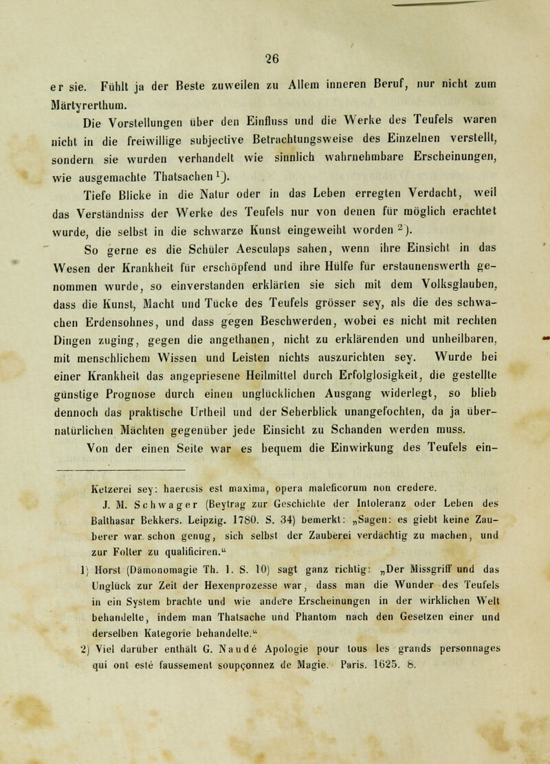 er sie. Fühlt ja der Beste zuweilen zu Allem inneren Beruf, nur nicht zum Märtyrerlhum. Die Vorstellungen über den Einfluss und die Werke des Teufels waren nicht in die freiwillige subjective Betrachtungsweise des Einzelnen verstellt, sondern sie wurden verhandelt wie sinnlich wahrnehmbare Erscheinungen, wie ausgemachte Thatsachen 1). Tiefe Blicke in die Natur oder in das Leben erregten Verdacht, weil das Verständniss der Werke des Teufels nur von denen für möglich erachtet wurde, die selbst in die schwarze Kunst eingeweiht worden 2). So gerne es die Schüler Aesculaps sahen, wenn ihre Einsicht in das Wesen der Krankheit für erschöpfend and ihre Hülfe für erstaunenswert ge- nommen wurde, so einverstanden erklärten sie sich mit dem Volksglauben, dass die Kunst, Macht und Tücke des Teufels grösser sey, als die des schwa- chen Erdensohnes, und dass gegen Beschwerden, wobei es nicht mit rechten Dingen zuging, gegen die angethanen, nicht zu erklärenden und unheilbaren, mit menschlichem Wissen und Leisten nichts auszurichten sey. Wurde bei einer Krankheil das angepriesene Heilmittel durch Erfolglosigkeit, die gestellte günstige Prognose durch einen unglücklichen Ausgang widerlegt, so blieb dennoch das praktische Urtheil und der Seherblick unangefochten, da ja über- natürlichen Mächten gegenüber jede Einsicht zu Schanden werden muss. Von der einen Seite war es bequem die Einwirkung des Teufels ein- Ketzerei sey: haeresis est maxinia, opera maleficorum non credere. J. M. Schwager (Beytrag zur Geschichte der Intoleranz oder Leben des Balthasar Bekkers. Leipzig. 1780. S. 34) bemerkt: „Sagen: es giebt keine Zau- berer war. schon genug, sich selbst der Zauberei verdächtig zu machen, und zur Folter zu qualificiren. 1) Horst (Dämonomagie In. 1. S. 10) sagt ganz richtig: „Der Missgriff und das Unglück zur Zeit der Hexenprozesse war, dass man die Wunder des Teufels in ein System brachte und wie andere Erscheinungen in der wirklichen Welt behandelte, indem man Thatsache und Phantom nach den Gesetzen einer und derselben Kategorie behandelte. 2) Viel darüber enthält G. Naude Apologie pour tous les grands personnages qui ont este faussement soupconnez de Magie. Paris. 1625. 8.