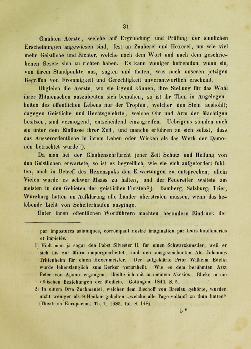 Glaubten Aerzte, welche auf Ergründung und Prüfung der sinnlichen Erscheinungen angewiesen sind, fest an Zauberei und Hexerei, um wie viel mehr Geistliche und Richter, welche nach dem Wort und nach dem geschrie- benen Gesetz sich zu richten haben. Es kann weniger befremden, wenn sie, von ihrem Standpunkte aus, sagten und thaten, was nach unseren jetzigen Begriffen von Frömmigkeit und Gerechtigkeit unverantwortlich erscheint. Obgleich die Aerzte, wo sie irgend können, ihre Stellung für das Wohl ihrer Mitmenschen auszubeuten sich bemühen, so ist ihr Thun in Angelegen- heiten des öffentlichen Lebens nur der Tropfen, welcher den Stein aushöhlt; dagegen Geistliche und Rechtsgelehrte, welche Ohr und Arm der Machtigen besitzen, sind vermögend, entscheidend einzugreifen. Uebrigens standen auch sie unter dem Einflüsse ihrer Zeit, und manche erfuhren an sich selbst, dass das Ausserordentliche in ihrem Leben oder Wirken als das Werk der Qämo- nen betrachtet wurde1). Da man bei der Glaubensehrfurcht jener Zeit Schutz und Heilung von den Geistlichen erwartete, so ist es begreiflich, wie sie sich aufgefordert fühl- ten, auch in Betreff des Hexenspuks den Erwartungen zu entsprechen; allein Vielen wurde es schwer Maass zu halten, und der Feuereifer waltete am meisten in den Gebieten der geistlichen Fürsten2). Bamberg, Salzburg, Trier, Würzburg hätten an Aufklärung alle Länder überstralen müssen, wenn das be- lebende Licht von Scheiterhaufen ausginge. Unter ihren öffentlichen Wortführern machten besondern Eindruck der par impostures sataniques, corrompant nostre imagination par leurs bouffoneries et impietes. 1) Hielt man ja sogar den Pabst Silvester II. für einen Schwarzkünstler, weil er sich bis zur Mitra emporgearbeitet, und den ausgezeichneten Abt Johannes Trittenheim für einen Hexenmeister. Der aufgeklärte Prior Wilhelm Edelin wurde lebenslänglich zum Kerker verurtheilt. Wie es dem berühmten Arzt Peter von Apono ergangen, lheilte ich mit in meinem Akesios. Blicke in die ethischen Beziehungen der Medicin. Göttingen. 1844. S. 5. 2) In einem Orte Zuckmanlei, welcher dem Bischoff von Breslau gehörte, wurden nicht weniger als 8 Henker gehalten „welche alle Tage vollauff zu thun halten (Theatrum Europaeum. Th. 7. 1685. Fol. S. 148). 5*