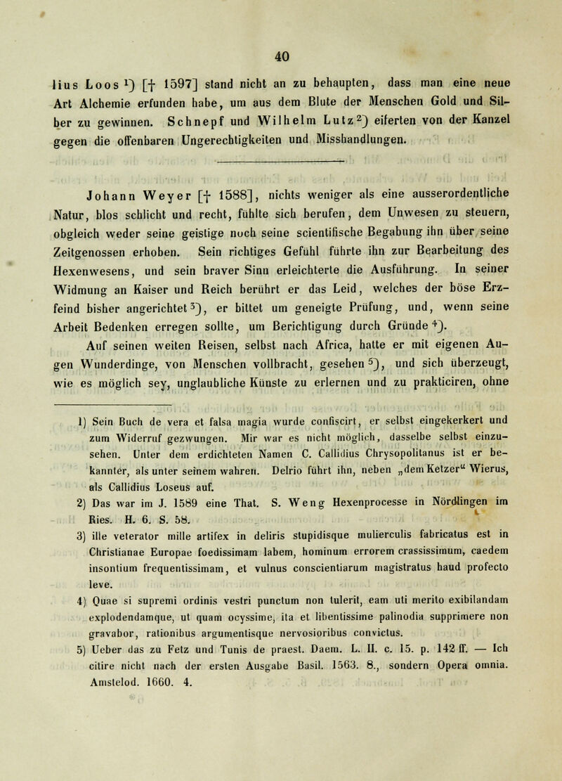 lius Loos x) [f 1597] stand nicht an zu behaupten, dass man eine neue Art Alchemie erfunden habe, um aus dem Blute der Menschen Gold und Sil- ber zu gewinnen. Schnepfund Wilhelm Lutz2) eiferten von der Kanzel gegen die offenbaren Ungerechtigkeiten und Misshandlungen. Johann Weyer [f 1588], nichts weniger als eine ausserordentliche Natur, blos schlicht und recht, fühlte sich berufen, dem Unwesen zu steuern, obgleich weder seine geistige noch seine scientifische Begabung ihn über seine Zeitgenossen erhoben. Sein richtiges Gefühl führte ihn zur Bearbeitung des Hexenwesens, und sein braver Sinn erleichterte die Ausführung. In seiner Widmung an Kaiser und Reich berührt er das Leid, welches der böse Erz- feind bisher angerichtet3), er bittet um geneigte Prüfung, und, wenn seine Arbeit Bedenken erregen sollte, um Berichtigung durch Gründe4). Auf seinen weiten Reisen, selbst nach Africa, hatte er mit eigenen Au- gen Wunderdinge, von Menschen vollbracht, gesehen5), und sich überzeugt, wie es möglich sey, unglaubliche Künste zu erlernen und zu prakticiren, ohne 1) Sein Buch de vera et falsa magia wurde confiscirt, er selbst eingekerkert und zum Widerruf gezwungen. Mir war es nicht möglich, dasselbe selbst einzu- sehen. Unter dem erdichteten Namen C. Callidius Chrysopolitanus ist er be- kannter, als unter seinem wahren. Delrio führt ihn, neben „dem Ketzer Wierus, als Callidius Loseus auf. 2) Das war im J. 1589 eine That. S. Weng Hexenprocesse in Nördlingen im Ries. H. 6. S. 58. 3) ilie veterator mille artifex in deliris stupidisque mulierculis fabricatus est in Christianae Europae foedissimam labern, hominum errorem crassissimum, caedem insontium frequentissimam, et vulnus conscientiarum magistratus haud profecto leve. 4) Quae si supremi ordinis vestri punctum non tulerit, eam uti merito exibilandam explodendamque, ut quam ocyssime, ita et libentissime palinodia supprimere non gravabor, rationibus argumentisque nervosioribus convictus. 5) Ueber das zu Fetz und Tunis de praest. Daem. L. II. c. 15. p. 142 IT. — Ich citire nicht nach der ersten Ausgabe Basil. 1563. 8., sondern Opera omnia. Amstelod. 1660. 4.