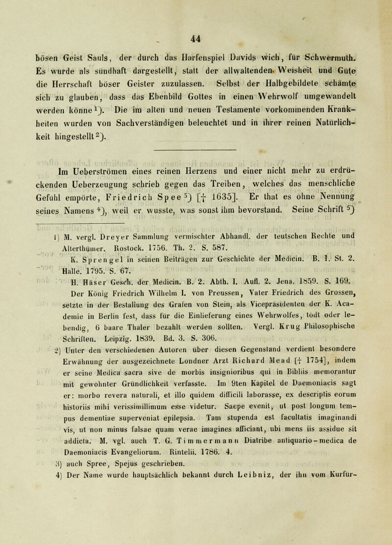 bösen Geist Saals, der durch das Harfenspiel Davids wich, für Schwermuth. Es wurde als sündhaft dargestellt, statt der allwaltenden. Weisheit und Güte die Herrschaft böser Geister zuzulassen. Selbst der Halbgebildete schämte sich zu glauben, dass das Ebenbild Gottes in einen Wehrwolf umgewandelt werden könne 1}. Die im alten und neuen Testamente vorkommenden Krank- heiten wurden von Sachverständigen beleuchtet und in ihrer reinen Natürlich- keit hingestellt2). Im Ueberströmen eines reinen Herzens und einer nicht mehr zu erdrü- ckenden Ueberzeugung schrieb gegen das Treiben, welches das menschliche Gefühl empörte, Friedrich Spee3) [f 1635]. Er lhat es ohne Nennung seines Namens4), weil er wusste, was sonst ihm bevorstand. Seine Schrift5) 1) M. vergl. Dreyer Sammlung vermischter Abhandl. der teutschen Rechle und Alterthumer. Rostock. 1756. Th. 2. S. 587. K. Sprengel in seinen Beiträgen zur Geschichte der Medicin. B. 1. St. 2. Halle. 1795. S. 67. H. Häser Gesell, der Medicin. B. 2. Abth. I. Aufl. 2. Jena. 1859. S. 169. Der König Friedrich Wilhelm I. von Preussen, Vater Friedrich des Grossen, setzte in der Bestallung des Grafen von Stein, als Vicepräsidenten der K. Aca- demie in Berlin fest, dass für die Einlieferung eines Wehrwolfes, todt oder le- bendig, 6 baare Thaler bezahlt werden sollten. Vergl. Krug Philosophische Schriften. Leipzig. 1839. Bd. 3. S. 306. 2) Unter den verschiedenen Autoren über diesen Gegenstand verdient besondere Erwähnung der ausgezeichnete Londner Arzt Richard Mead [f 1754], indem er seine Medica sacra sive de morbis insignioribus qui in Bibliis memorantur mit gewohnter Gründlichkeil verfasste. Im 9ten Kapitel de Daemoniacis sagt er: morbo revera naturali, et illo quidem difficili laborasse, ex descriptis eorum historiis mihi verissimillimum esse videtur. Saepe evenil, ut post longum tem- pus dementiae superveniat epilepsia. Tarn stupenda est facultatis imaginandi vis, ut non minus falsae quam verae imagines afficiant, ubi mens iis assidue sit addicla. M. vgl. auch T. G. Timm er mann Diatribe antiquario-medica de Daemoniacis Evangeliorum. Rintelii. 1786. 4. 3) auch Spree, Spejus geschrieben. 4) Der Name wurde hauptsächlich bekannt durch Leibniz, der ihn vom Kurfür-