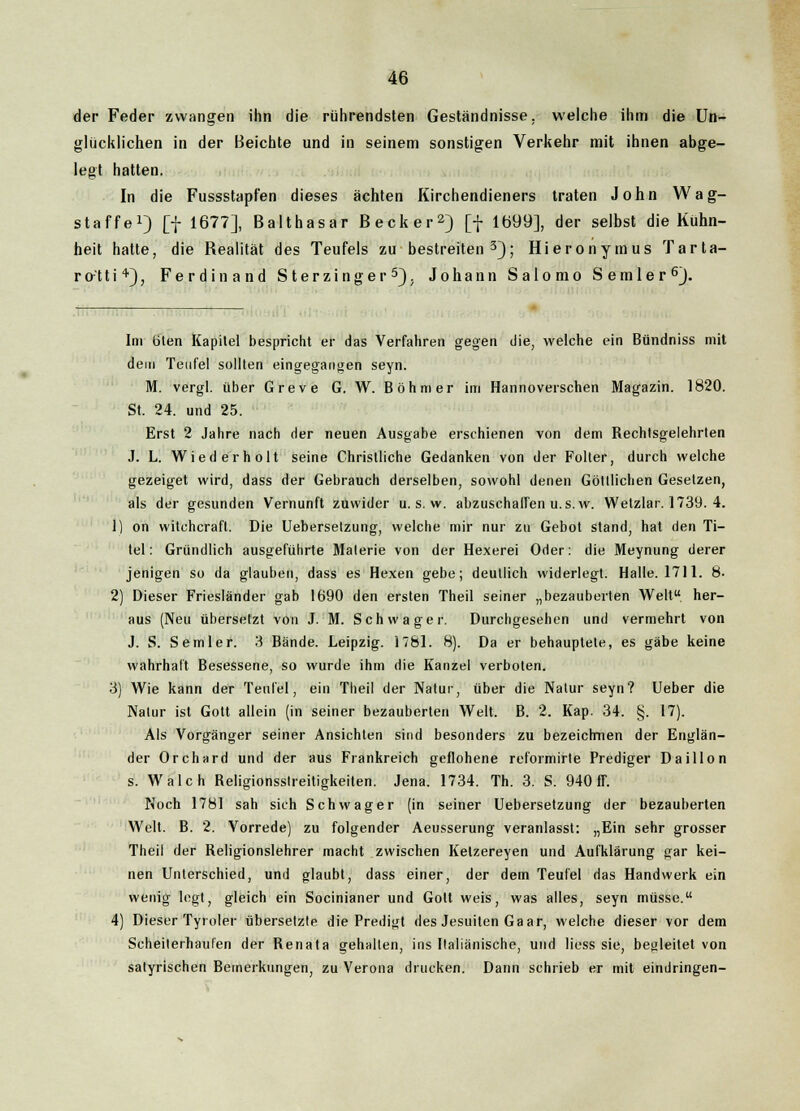 der Feder zwangen ihn die rührendsten Geständnisse, welche ihm die Un- glücklichen in der Beichte und in seinem sonstigen Verkehr mit ihnen abge- legt hatten. In die Fussstapfen dieses ächten Kirchendieners traten John Wag- staffe1) [f 1677], Balthasar Becker2) [f 1699], der selbst die Kühn- heit hatte, die Bealität des Teufels zu bestreiten 3); Hieronymus Tarta- ro-'tti'1'), Ferdinand S terzinger 5). Johann Salomo Semler6). Im titen Kapitel bespricht er das Verfahren gegen die, welche ein Bündniss mit dem Teufel sollten eingegangen seyn. M. vergl. über Greve G. W. Böhmer im Hannoverschen Magazin. 1820. St. 24. und 25. Erst 2 Jahre nach der neuen Ausgabe erschienen von dem Rechtsgelehrten J. L. Wiederholt seine Christliche Gedanken von der Folter, durch welche gezeiget wird, dass der Gebrauch derselben, sowohl denen Gölllichen Gesetzen, als der gesunden Vernunft zuwider u. s. w. abzuschaffen u.s.w. Wetzlar. 1739. 4. 1) on witchcrafl. Die Ueberselzung, welche mir nur zu Gebot stand, hat den Ti- tel: Gründlich ausgeführte Materie von der Hexerei Oder: die Meynung derer jenigen so da glauben, dass es Hexen gebe; deutlich widerlegt. Halle. 1711. 8. 2) Dieser Friesländer gab 1690 den ersten Theil seiner „bezauberten Welt her- aus (Neu übersetzt von J. M. Schwager. Durchgesehen und vermehrt von J. S. Semler. 3 Bände. Leipzig. 1781. 8). Da er behauptete, es gäbe keine wahrhaft Besessene, so wurde ihm die Kanzel verboten. 3) Wie kann der Teufel, ein Theil der Natur, über die Natur seyn? Ueber die Natur ist Gott allein (in seiner bezauberten Welt. B. 2. Kap. 34. §. 17). Als Vorgänger seiner Ansichten sind besonders zu bezeichnen der Englän- der Orchard und der aus Frankreich geflohene reformirte Prediger Daillon s. Walch Beligionsstreitigkeiten. Jena. 1734. Th. 3. S. 940 ff. Noch 1781 sah sich Schwager (in seiner Uebersetzung der bezauberten Welt. B. 2. Vorrede) zu folgender Aeusserung veranlasst: „Ein sehr grosser Theil der Religionslehrer macht zwischen Kelzereyen und Aufklärung gar kei- nen Unterschied, und glaubt, dass einer, der dem Teufel das Handwerk ein wenig legt, gleich ein Socinianer und Gott weis, was alles, seyn müsse. 4) Dieser Tyroler übersetzte die Predigt des Jesuiten Gaar, welche dieser vor dem Scheiterhaufen der Renata gehalten, ins Italiänische, und liess sie, begleitet von satyrischen Bemerkungen, zu Verona drucken. Dann schrieb er mit eindringen-