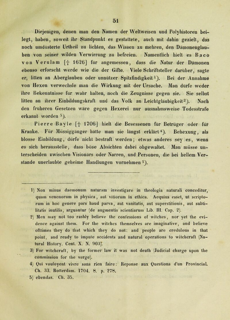 Diejenigen, denen man den Namen der Weitweisen und Polyhistoren bei- legt, haben, soweit ihr Standpunkt es gestaltete, auch mit dahin gezielt, das noch umdüsterte Urtheil zu lichten, das Wissen zu mehren, den Dämonenglau- ben von seiner wilden Verwirrung zu befreien. Namentlich hielt es Baco von Verulam [-J- 1626] für angemessen, dass die Natur der Dämonen ebenso erforscht werde wie die der Gifte. Viele Schriftsteller darüber, sagte er, litten an Aberglauben oder unnützer Spitzfindigkeitx). Bei der Annahme von Hexen verwechsle man die Wirkung mit der Ursache. Man dürfe weder ihre Bekenntnisse für wahr halten, noch die Zeugnisse gegen sie. Sie selbst litten an ihrer Einbildungskraft und das Volk an Leichtgläubigkeit2). Nach den früheren Gesetzen wäre gegen Hexerei nur ausnahmsweise Todesstrafe erkannt worden 3). Pierre Bayle [f 1706] hielt die Besessenen für Betrüger oder für Kranke. Für Müssiggänger hätte man sie längst erklärt4'). Behexung, als blosse Einbildung, dürfe nicht bestraft werden; etwas anderes sey es, wenn es sich herausstelle, dass böse Absichten dabei obgewaltet. Man müsse un- terscheiden zwischen Visionärs oder Narren, und Personen, die bei hellem Ver- stände unerlaubte geheime Handlungen vornehmen 5). 1) Non minus daemonum naturam investigare in theologia naturali conceditur, quam venenorum in physica, aut vitiorum in ethica. Aequius esset, ut scripto- rum in hoc genere pars haud parva, aut vanitatis, aut superstilionis, aut subti- litatis inutilis, arguanlur (de augmentis scientiarum Lib. III. Cap. 2). 2) Men niay not too rashly believe the confessions of witches, nor yet the evi- dence against them. For the witches themselves are imaginative, and believe oftliines they do that which they do not: and people are credulous in that point, and ready to impute accidents and natural Operations to witchcraft (Na- tural History. Cent. X. N. 903)'. 3) For witchcraft, by the former law it was not death (Judicial charge upon the commission for the verge). 4) Qui vouloyent vivre sans rien faire: Reponse aux Questions d'un Provincial. Ch. 33. Rotterdam. 1704. 8. p. 278. 5) ebendas. Ch. 35.