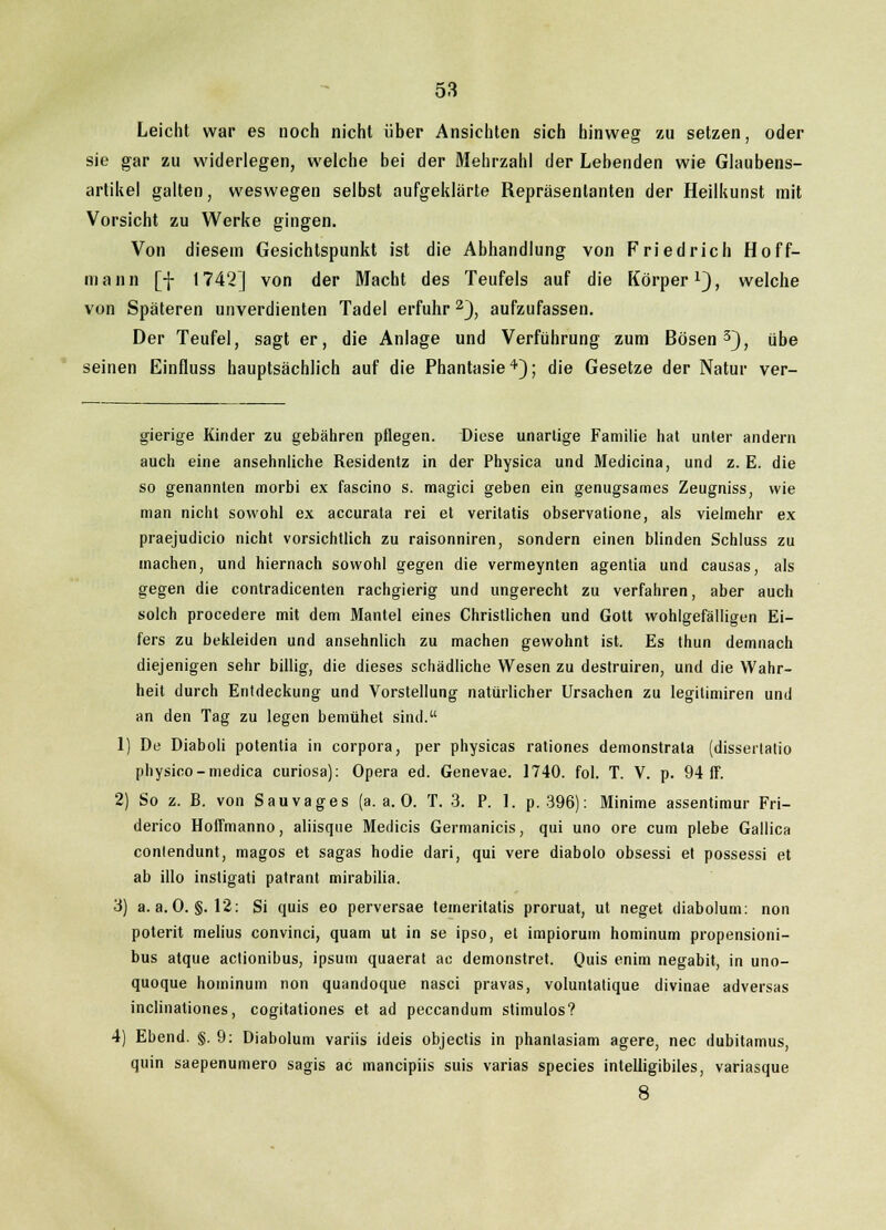 Leicht war es noch nicht über Ansichten sich hinweg zu setzen, oder sie gar zu widerlegen, welche bei der Mehrzahl der Lebenden wie Glaubens- artikel galten, weswegen selbst aufgeklärte Repräsentanten der Heilkunst mit Vorsicht zu Werke gingen. Von diesem Gesichtspunkt ist die Abhandlung von Friedrich Hoff- niann [f 1742] von der Macht des Teufels auf die Körper1), welche von Späteren unverdienten Tadel erfuhr 2), aufzufassen. Der Teufel, sagt er, die Anlage und Verführung zum Bösen3), übe seinen Einfluss hauptsächlich auf die Phantasie4); die Gesetze der Natur ver- gierige Kinder zu gebähren pflegen. Diese unartige Familie hat unter andern auch eine ansehnliche Residentz in der Physica und Medicina, und z. E. die so genannten morbi ex fascino s. magici geben ein genugsames Zeugniss, wie man nicht sowohl ex accurata rei et veritatis observatione, als vielmehr ex praejudicio nicht vorsichtlich zu raisonniren, sondern einen blinden Schluss zu machen, und hiernach sowohl gegen die vermeynten agentia und causas, als gegen die contradicenten rachgierig und ungerecht zu verfahren, aber auch solch procedere mit dem Mantel eines Christlichen und Gott wohlgefälligen Ei- fers zu bekleiden und ansehnlich zu machen gewohnt ist. Es thun demnach diejenigen sehr billig, die dieses schädliche Wesen zu destruiren, und die Wahr- heit durch Entdeckung und Vorstellung natürlicher Ursachen zu legitinüren und an den Tag zu legen bemühet sind. 1) De Diaboli potentia in corpora, per physicas rationes demonstrata (disseilalio physioo-medica curiosa): Opera ed. Genevae. 1740. fol. T. V. p. 94 ff. 2) So z. B. von Sau vages (a. a. 0. T. 3. P. 1. p. 396): Minime assentimur Fri- derico Hoffmanno, aliisque Medicis Germanicis, qui uno ore cum plebe Gallica conlendunt, magos et sagas hodie dari, qui vere diabolo obsessi et possessi et ab illo instigati patrant mirabilia. 3) a.a.O. §.12: Si quis eo perversae temeritatis proruat, ut neget diabolum: non poterit melius convinci, quam ut in se ipso, et impiorum hominum propensioni- bus atque actionibus, ipsum quaerat ac demonstret. Quis enim negabit, in uno- quoque hominum non quandoque nasci pravas, voluntatique divinae adversas inclinationes, cogitationes et ad peccandum stimulos? 4) Ebend. §. 9: Diabolum variis ideis objectis in phanlasiam agere, nee dubitamus, quin saepenumero sagis ac maneipiis suis varias species intelligibiles, variasque 8