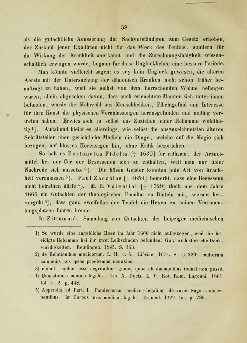 als die gutachtliche Aeusserung der Sachverständigen zum Gesetz erhoben, der Zusland jener Exaltirten nicht für das Werk des Teufels, sondern für die Wirkung der Krankheit anerkannt und die Zurechnungsfähigkeit wissen- schaftlich erwogen wurde, begann für diese Unglücklichen eine bessere Periode. Man könnte vielleicht sagen: es sey kein Unglück gewesen, die älteren Aerzte mit der Untersuchung der dämonisch Kranken nicht schon früher be- auftragt zu haben, weil sie selbst von dem herrschenden Wahne befangen waren; allein abgesehen davon, dass auch erleuchtete Männer sich unter ihnen befanden, würde die Mehrzahl aus Menschlichkeit, Pflichtgefühl und Interesse für ihre Kunst die physischen Veranlassungen herausgefunden und muthig ver- treten haben. Erwies sich ja selbst das Zuziehen einer Hebamme wohlthä- tig1). Auffallend bleibt es allerdings, wie selbst die ausgezeichnetsten älteren Schriftsteller über gerichtliche Medicin die Dinge, welche auf die Magie sich bezogen, auf blosses Hörensagen hin, ohne Kritik besprachen. So hält es Fortunatus Fidelis (/{- 1630] für rathsam, der Arznei- mittel bei der Cur der Besessenen sich zu enthalten, weil man nur übler Nachrede sich aussetze 2). Die bösen Geister könnten jede Art von Krank- heit veranlassen3). Paul Zacchias [f 1659] bemerkt, dass eine Besessene nicht heirathen dürfe4). M. B. Val e nt ini [f 1729] theilt aus dem Jahre 1666 ein Gutachten der theologischen Facultät zu Binteln mit, woraus her- vorgeht 5), dass ganz zweifellos der Teufel die Hexen zu seinen Versamm- lungsplätzen führen könne. In Zittmann's Sammlung von Gutachten der Leipziger medicinischen 1) So wurde eine angebliche Hexe im Jahr 1666 nicht aufgezogen, weil die be- eidigte Hebamme bei ihr zwei Leibschäden befunden: Gayler historische Denk- würdigkeiten. Reutlingen. 1845. S. 163. 2) de Relationibus medicorum. L. II. c. 5. Lipsiae. 1674. 8. p. 220: multorum calumniis nos ipsos praebemus obnoxios. 3) ebend.: nulluni esse aegritudinis genus, quod ab daemonibus induci non possit. 4) Quaestiones medico legales. Lib. X. Decis. L. V. Rot. Rom. Lugduni. 1661. fol. T. 2. p. 448. 5) Appendix ad Part. I. Pandectarum medico-legalium de variis Sagas concer- nentibus. Im Corpus juris medico-legale. Francof. 1722. fol. p. 286.