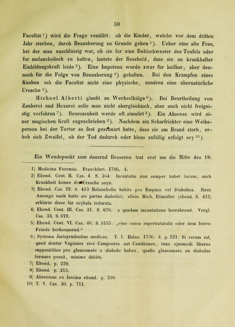 Facultätx) wird die Frage ventilirt: ob die Kinder, welche vor dem dritten Jahr sterben, durch Bezauberung zu Grunde gehen J). Ueber eine alte Frau, bei der man unschlüssig war, ob sie für eine Buhlschwester des Teufels oder für melancholisch zu halten, lautete der Bescheid, dass sie an krankhafter Einbildungskraft leide3). Eine Impotenz wurde zwar für heilbar, aber den- noch für die Folge von Bezauberung4) gehalten. Bei den Krämpfen eines Knaben sah die Facultät nicht eine physische, sondern eine übernatürliche Ursache 5). Michael Alberti glaubt an Wechselbälge6}. Bei Beurlheilung von Zauberei und Hexerei solle man nicht abergläubisch, aber auch nicht freigei- stig verfahren 7J. Besessenheit werde oft simulirt8). Ein Abscess wird ei- ner magischen Kraft zugeschrieben 9). Nachdem ein Scharfrichter eine Weibs- person bei der Tortur so fest geschnürt hatte, dass sie am Brand starb, er- hob sich Zweifel, ob der Tod dadurch oder bloss zufällig erfolgt sey10). Ein Wendepunkt zum dauernd Besseren trat erst um die Mitte des 18. 1) Mediana Forensis. Franekfurt. 1706. 4. 2) Ebend. Cent. II. Cas. 4. S. 364: Incantatio non semper habet locum; auch Krankheit könne die*Ursache seyn. 3) Ebend. Cas. 22. S. 413 Melancholia habita pro Empusa vel Diabolica. Ihrer Aussage nach hatte sie partus diabolici; allein Mich. Eltniüller (ebend. S. 415) erklärte diese für scybala indurata. 4) Ebend. Cent. III. Cas. 31. S. 676. a quadam incantalione herrührend. Vergl. Cas. 33. S.679. 5) Ebend. Cent. VI. Cas. 46. S. 1555: „eine causa supernaturalis oder dem bösen Feinde herkommend. 6J Syslema Jurisprudentiae medicae. T. 1. Halae. 1736. 4. p. 121: Si verum est, quod dentur Vagiones sive Campsores aut Cambiones, tunc ejusmodi liberos supposititios pro glaucomate a diabolo habeo, qualia glaucomata an diabolus formare possit, minime dubito. 7) Ebend. p. 229. 8) Ebend. p. 213. 9) Abscessus ex fascino ebend. p. 23b. 10) T. V. Cas. 30. p. 711.