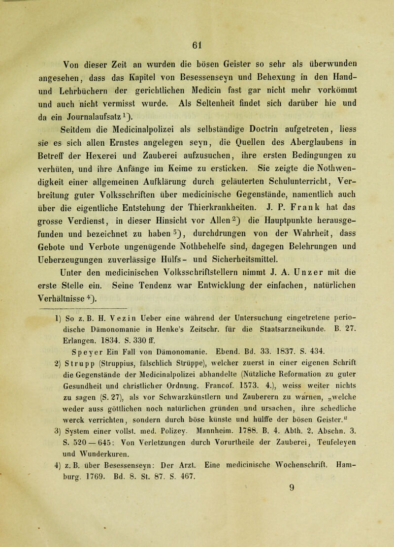 Von dieser Zeit an wurden die bösen Geister so sehr als überwunden angesehen, dass das Kapitel von Besessenseyn und Behexung in den Hand- und Lehrbüchern der gerichtlichen Medicin fast gar nicht mehr vorkömmt und auch nicht vermisst wurde. Als Seltenheit findet sich darüber hie und da ein Journalaufsatz1). Seitdem die Medicinalpolizei als selbständige Doctrin aufgetreten, Hess sie es sich allen Ernstes angelegen seyn, die Quellen des Aberglaubens in BetrefT der Hexerei und Zauberei aufzusuchen, ihre ersten Bedingungen zu verhüten, und ihre Anfänge im Keime zu ersticken. Sie zeigte die Notwen- digkeit einer allgemeinen Aufklärung durch geläuterten Schulunterricht, Ver- breitung guter Volksschriften über medicinische Gegenstände, namentlich auch über die eigentliche Entstehung der Thierkrankheiten. J. P. Frank hat das grosse Verdienst, in dieser Hinsicht vor Allen2) die Hauptpunkte herausge- funden und bezeichnet zu haben3), durchdrungen von der Wahrheit, dass Gebote und Verbote ungenügende Nothbehelfe sind, dagegen Belehrungen und Ueberzeugungen zuverlässige Hülfs- und Sicherheitsmittel. Unter den medicinischen Volksschriftstellern nimmt J. A. Unzer mit die erste Stelle ein. Seine Tendenz war Entwicklung der einfachen, natürlichen Verhältnisse 4). 1) So z.B. H. Vezin Ueber eine während der Untersuchung eingetretene perio- dische Dämonomanie in Henke's Zeitschr. für die Staatsarzneikunde. B. 27. Erlangen. 1834. S. 330 ff. Speyer Ein Fall von Dämonomanie. Ebend. Bd. 33. 1837. S. 434. 2) Strupp (Struppius, fälschlich Strüppe), welcher zuerst in einer eigenen Schrift die Gegenstände der Medicinalpolizei abhandelte (Nützliche Reformation zu guter Gesundheit und christlicher Ordnung. Francof. 1573. 4.), weiss weiter nichts zu sagen (S. 27), als vor Schwarzkünstlern und Zauberern zu warnen, „welche weder auss göttlichen noch natürlichen gründen und Ursachen, ihre schedliche werck verrichten, sondern durch böse künste und hülffe der bösen Geister. 3) System einer vollst, med. Polizey. Mannheim. 1788. B. 4. Abth. 2. Abschn. 3. S. 520 — 645: Von Verletzungen durch Vorurtheile der Zauberei, Teufeleyen und Wunderkuren. 4) z.B. über Besessenseyn: Der Arzt. Eine medicinische Wochenschrift. Ham- burg. 1769. Bd. 8. St. 87. S. 467. 9