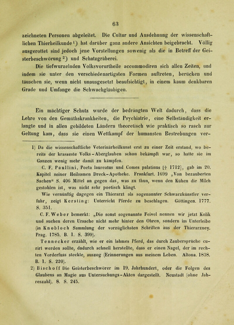 zeichneten Personen abgeleitet. Die Cnltur und Ausdehnung der wissenschaft- lichen Thierheilkunde L3 hat darüber ganz andere Ansichten beigebracht. Völlig ausgerottet sind jedoch jene Vorstellungen sowenig als die in Betreff der Gei- sterbeschwörung 2) und Schatzgräberei. Die tiefwurzelnden Volksvorurtheile accommodiren sich allen Zeiten, und indem sie unter den verschiedenartigsten Formen auftreten, berücken und täuschen sie, wenn nicht unausgesetzt beaufsichtigt, in einem kaum denkbaren Grade und Umfange die Schwachgläubigen. Ein mächtiger Schutz wurde der bedrängten Welt dadurch, dass die Lehre von den Gemüthskrankheiten, die Psychiatrie, eine Selbständigkeit er- langte und in allen gebildeten Ländern theoretisch wie praktisch so rasch zur Geltung kam, dass sie einen Wettkampf der humansten Bestrebungen ver- 1) Da die wissenschaftliche Veterinärheilkunst erst zu einer Zeit erstand, wo be- reits der krasseste Volks-Aberglauben schon bekämpft war, so hatte sie im Ganzen wenig mehr damit zu kämpfen. C. F. Paullini, Poeta laureatus und Comes palatinus [f 1712], gab im 20. Kapitel seiner Heilsamen Dreck-Apotheke. Frankfurt. 1699 „Von bezauberten Sachen S. 406 Mittel an gegen das, was zu thun, wenn den Kühen die Milch gestohlen ist, was nicht sehr poetisch klingt. Wie vernünftig dagegen ein Thierarzt als sogenannter Schwarzkünstler ver- fuhr, zeigt Kerstin g: Unterricht Pferde zu beschlagen. Göttingen. 1777. S. 351. C.F.Weber bemerkt: „Die sonst sogenannte Feivel nennen wir jetzt Kolik und suchen deren Ursache nicht mehr hinter den Ohren, sondern im Unterleibe (in Knobloch Sammlung der vorzüglichsten Schriften aus der Thierarzney. Prag. 1785. B. 1. S. 399). Tennecker erzählt, wie er ein lahmes Pferd, das durch Zaubersprüche cu- rirt werden sollte, dadurch schnell herstellte, dass er einen Nagel, der im rech- ten Vorderfuss steckte, auszog (Erinnerungen aus meinem Leben. Altona. 1838. B. 1. S. 220). 2) Bisch off Die Geisterbeschwörer im 19. Jahrhundert, oder die Folgen des Glaubens an Magie aus Untersuchungs-Akten dargestellt, Neustadt (ohne Jah- reszahl). 8. S. 245.