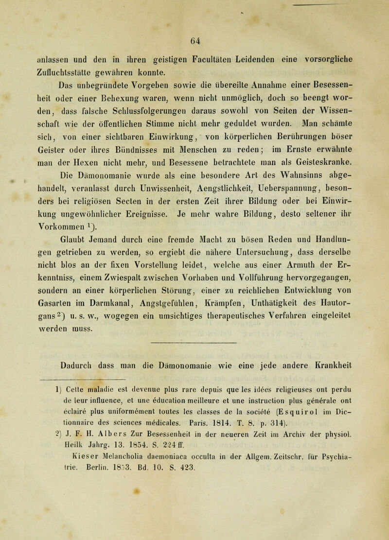 anlassen und den in ihren geistigen Facultäten Leidenden eine vorsorgliche Zufluchtsstätte gewähren konnte. Das unbegründete Vorgeben sowie die übereilte Annahme einer Besessen- heit oder einer Behexung waren, wenn nicht unmöglich, doch so beengt wor- den, dass falsche Schlussfolgerungen daraus sowohl von Seiten der Wissen- schaft wie der öffentlichen Stimme nicht mehr geduldet wurden. Man schämte sich, von einer sichtbaren Einwirkung, von körperlichen Berührungen böser Geister oder ihres Bündnisses mit Menschen zu reden; im Ernste erwähnte man der Hexen nicht mehr, und Besessene betrachtete man als Geisteskranke. Die Dämonomanie wurde als eine besondere Art des Wahnsinns abge- handelt, veranlasst durch Unwissenheit, Aengstlichkeit, Ueberspannung, beson- ders bei religiösen Secten in der ersten Zeit ihrer Bildung oder bei Einwir- kung ungewöhnlicher Ereignisse. Je mehr wahre Bildung, desto seltener ihr Vorkommen l}. Glaubt Jemand durch eine fremde Macht zu bösen Reden und Handlun- gen getrieben zu werden, so ergiebt die nähere Untersuchung, dass derselbe nicht blos an der fixen Vorstellung leidet, welche aus einer Armuth der Er- kenntniss, einem Zwiespalt zwischen Vorhaben und Vollführung hervorgegangen, sondern an einer körperlichen Störung, einer zu reichlichen Entwicklung von Gasarien im Darmkanal, Angstgefühlen, Krämpfen, Unthätigkeit des Hautor- gans 2~) u. s. w., wogegen ein umsichtiges therapeutisches Verfahren eingeleitet werden muss. Dadurch dass man die Dämonomanie wie eine jede andere Krankheit 1) Celle maladie est devenue plus rare depuis que les idees religieuses ont perdu de leur influence, et une öducation meilleure et une instruclion plus generale ont eclaire plus uniformement toutes les classes de la sociale (Esquirol im Dic- tionnaire des sciences mödicales. Paris. 1814. T. 8. p. 314). 2) J. F. H. Albers Zur Besessenheit in der neueren Zeit im Archiv der physiol. Heilk Jahrg. 13. 1854. S. 224 ff. Kieser Melancholia daemoniaca occulta in der Allgem. Zeilschr. für Psychia- trie. Berlin. 183. Bd. 10. S. 423.