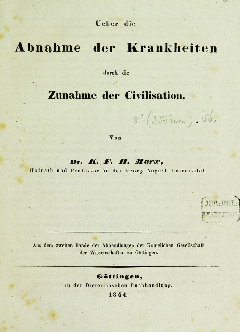 Ueber die Abnahme der Krankheiten durch die Zunahme der Civilisation. Von Mr. J5f. JF. M. Marap, Hofrath und Professor an der Georg. August. Universität. 5 M jgjj^ - j Aus dem zweiten Bande der Abhandlungen der Königlichen Gesellschaft der Wissenschaften zu Göttingen. fvöttingeii, in der Dieterichschen Buchhandlung. 1844.