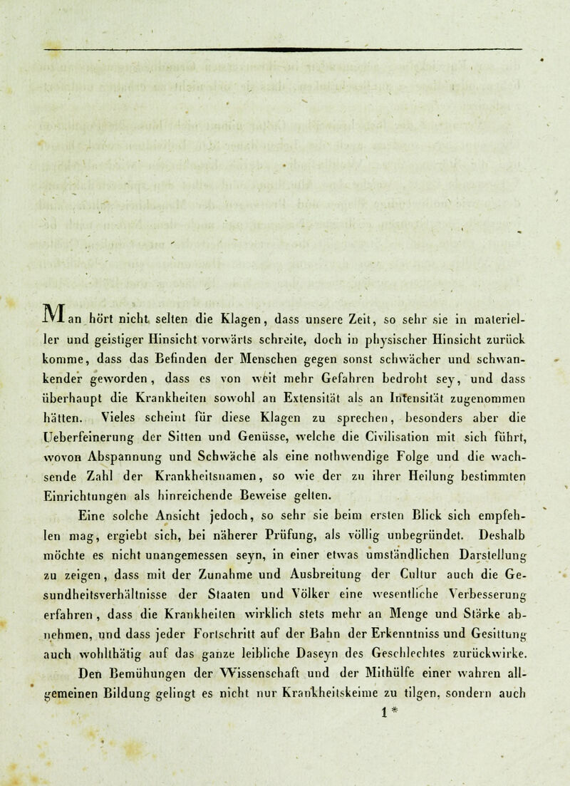 ler und geistiger Hinsicht vorwärts schreite, doch in physischer Hinsicht zurück komme, dass das Befinden der Menschen gegen sonst schwacher und schwan- kender geworden, dass es von weit mehr Gefahren bedroht sey, und dass überhaupt die Krankheiten sowohl an Extensität als an Intensität zugenommen hätten. Vieles scheint für diese Klagen zu sprechen, besonders aber die Ueberfeinerung der Sitten und Genüsse, welche die Civilisation mit sich führt, wovon Abspannung und Schwäche als eine nothwendige Folge und die wach- sende Zahl der Krankheitsnamen, so wie der zu ihrer Heilung bestimmten Einrichtungen als hinreichende Beweise gelten. Eine solche Ansicht jedoch, so sehr sie beim ersten Blick sich empfeh- len mag, ergiebt sich, bei näherer Prüfung, als völlig unbegründet. Deshalb möchte es nicht unangemessen seyn, in einer etwas umständlichen Darstellung zu zeigen, dass mit der Zunahme und Ausbreitung der Cultur auch die Ge- sundheitsverhältnisse der Staaten und Völker eine wesentliche Verbesserung erfahren , dass die Krankheilen wirklich stets mehr an Menge und Stärke ab- nehmen, und dass jeder Forlschritt auf der Bahn der Erkenntniss und Gesittung auch wohlthätig auf das ganze leibliche Daseyn des Geschlechtes zurückwirke. Den Bemühungen der Wissenschaft und der Mithülfe einer wahren all- gemeinen Bildung gelingt es nicht nur Krankheitskeime zu tilgen, sondern auch 1*