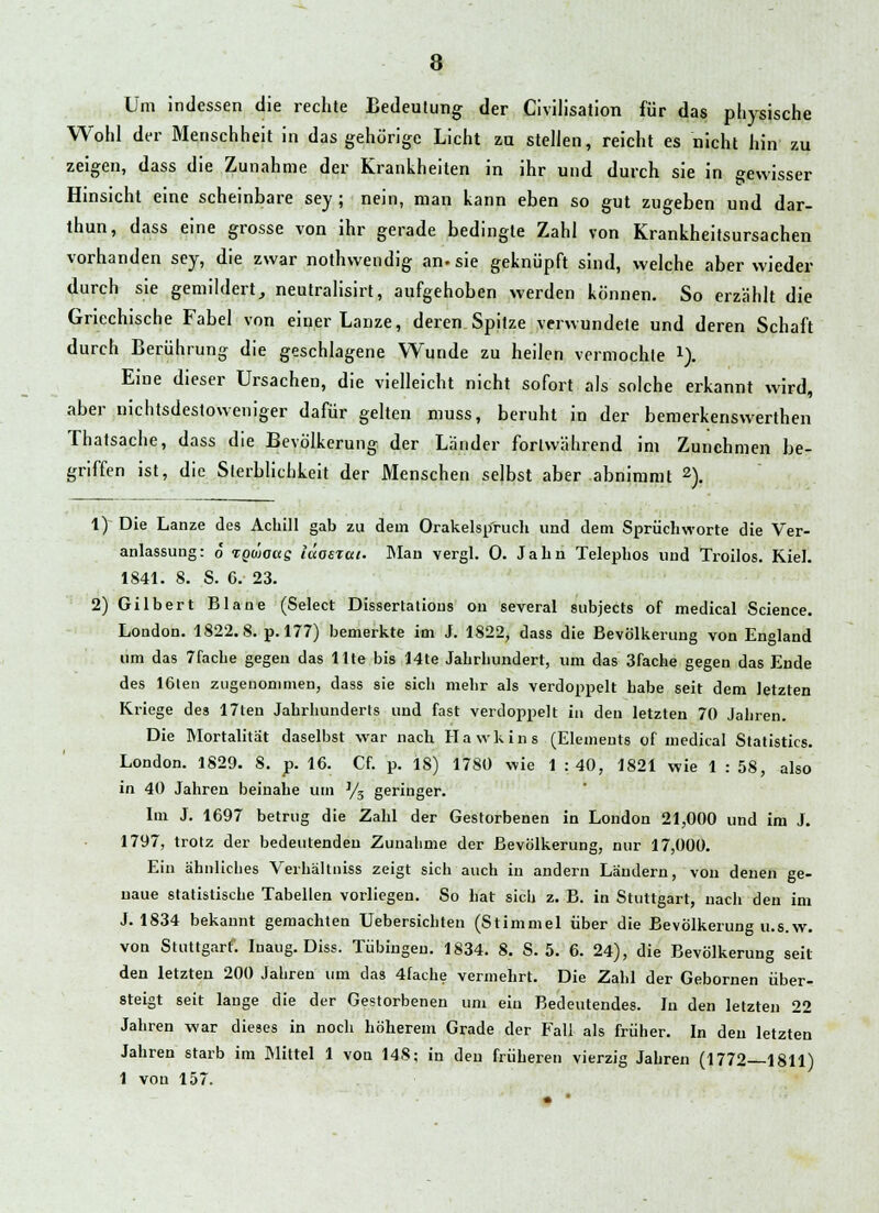 Um indessen die rechte Bedeutung der Civilisation für das physische Wohl der Menschheit in das gehörige Licht zu stellen, reicht es nicht hin zu zeigen, dass die Zunahme der Krankheiten in ihr und durch sie in gewisser Hinsicht eine scheinbare sey ; nein, man kann eben so gut zugeben und dar- thun, dass eine grosse von ihr gerade bedingte Zahl von Krankheitsursachen vorhanden sey, die zwar nothwendig an. sie geknüpft sind, welche aber wieder durch sie gemildert, neutralisirt, aufgehoben werden können. So erzählt die Griechische Fabel von einer Lanze, deren.Spitze verwundete und deren Schaft durch Berührung die geschlagene Wunde zu heilen vermochte *). Eine dieser Ursachen, die vielleicht nicht sofort als solche erkannt wird, aber nichtsdestoweniger dafür gelten muss, beruht in der bemerkenswerthen Thatsache, dass die Bevölkerung der Länder fortwährend im Zunehmen be- griffen ist, die Sierblichkeit der Menschen selbst aber abnimmt 2). 1) Die Lanze des Achill gab zu dein Orakelsp'ruch und dem Spruchworte die Ver- anlassung: o rgüaug läasrcct. Man vergl. 0. Jahn Telephos und Troilos. Kiel. 1841. 8. S. 6. 23. 2) Gilbert Blane (Select Dissertatious on several subjects of medical Science. London. 1822.8. p. 177) bemerkte im J. 1822, dass die Bevölkerung von England um das 7fache gegen das Ute bis 14te Jahrhundert, um das 3fache gegen das Ende des 16len zugenommen, dass sie sich mehr als verdoppelt habe seit dem letzten Kriege des 17ten Jahrhunderts und fast verdoppelt in den letzten 70 Jahren. Die Mortalität daselbst war nach Hawkins (Elements of medical Statistics. London. 1829. S. p. 16. Cf. p. IS) 178Ü wie 1 : 40, 1821 wie 1 : 58, also in 40 Jahren beinahe um ]/3 geringer. Im J. 1697 betrug die Zahl der Gestorbenen in London 21,000 und im J. 1797, trotz der bedeutenden Zunahme der Bevölkerung, nur 17,000. Ein ähnliches Verhältniss zeigt sich auch in andern Ländern, von denen ge- naue statistische Tabellen vorliegen. So hat sich z. B. in Stuttgart, nach den im J. 1834 bekannt gemachten Uebersichten (Stimmel über die Bevölkerung u.s.w. von Stuttgart. Iuaug. Diss. Tübingen. 1834. 8. S. 5. 6. 24), die Bevölkerung seit den letzten 200 Jahren um das 4fache vermehrt. Die Zahl der Gebornen über- steigt seit lange die der Gestorbenen um ein Bedeutendes. In den letzten 22 Jahren war dieses in noch höherem Grade der Fall als früher. In den letzten Jahren starb im Mittel 1 von 148; in den früheren vierzig Jahren (1772—1811) 1 von 157.