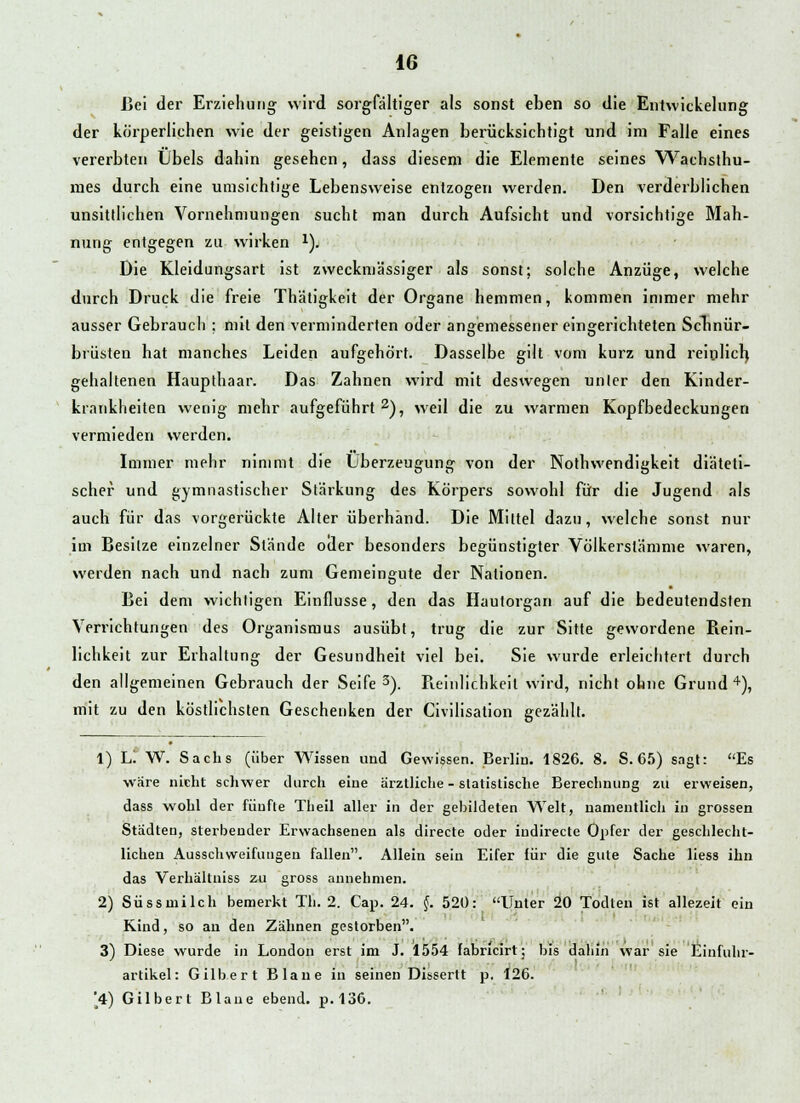 Lei der Erziehung wird sorgfältiger als sonst eben so die Entwickelung der körperlichen wie der geistigen Anlagen berücksichtigt und im Falle eines vererbten Übels dahin gesehen, dass diesem die Elemente seines Wachsthu- mes durch eine umsichtige Lebensweise entzogen werden. Den verderblichen unsittlichen Vornehmungen sucht man durch Aufsicht und vorsichtige Mah- nung entgegen zu wirken *). Die Kleidungsart ist zweckmässiger als sonst; solche Anzüge, welche durch Druck die freie Thätigkeit der Organe hemmen, kommen immer mehr ausser Gebrauch ; mit den verminderten oder angemessener eingerichteten Schnür- brüsten hat manches Leiden aufgehört. Dasselbe gilt vom kurz und reinlich, gehaltenen Haupthaar. Das Zahnen wird mit deswegen unler den Kinder- krankheiten wenig mehr aufgeführt 2), weil die zu warmen Kopfbedeckungen vermieden werden. Immer mehr nimmt die Überzeugung von der Notwendigkeit diäteti- scher und gymnastischer Stärkung des Körpers sowohl für die Jugend als auch für das vorgerückte Alter überhand. Die Mittel dazu, welche sonst nur im Besitze einzelner Stände oder besonders begünstigter Völkerstämme waren, werden nach und nach zum Gemeingute der Nationen. Bei dem wichtigen Einflüsse, den das Haulorgan auf die bedeutendsten Verrichtungen des Organismus ausübt, trug die zur Sitte gewordene Rein- lichkeit zur Erhaltung der Gesundheit viel bei. Sie wurde erleichtert durch den allgemeinen Gebrauch der Seife3). Reinlichkeil wird, nicht ohne Grund4), mit zu den köstlichsten Geschenken der Civilisation gezählt. 1) Li W. Sachs (über Wissen und Gewissen. Berlin. 1826. 8. S. 65) sagt: Es wäre nicht schwer durch eine ärztliche - statistische Berechnung zu erweisen, dass wohl der fünfte Theil aller in der gebildeten Welt, namentlich in grossen Städten, sterbender Erwachsenen als directe oder iudirecte Opfer der geschlecht- lichen Ausschweifungen fallen. Allein sein Eifer für die gute Sache Hess ihn das Verhältniss zu gross annehmen. 2) Süssmilch bemerkt Th. 2. Cap. 24. §. 520: Unter 20 Todten ist allezeit ein Kind, so an den Zähnen gestorben. 3) Diese wurde in London erst im J. 1554 fabricirt; bis dahin war sie Einfuhr- artikel: Gilbert Blaue in seinen Dissertt p. 126. '4) Gilbert Blaue ebend. p.136.