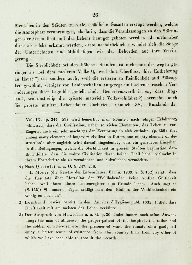 Ö Menschen in den Städten zu viele schädliche Gasarten erzeugt werden, welche die Atmosphäre verunreinigen, als darin, dass die Veranlassungen zu den Störun- gen der Gesundheit und des Lebens häufiger geboten werden. Je mehr aber diese als solche erkannt werden, desto nachdrücklicher wendet sich die Sorge der Unterrichteten und Mildthätigen wie der Behörden auf ihre Verrin- gerung. Die Sterblichkeit bei den höheren Ständen ist nicht nur desswegen ge- ringer als bei dem niederen Volke l), weil dort Überfluss, hier Entbehrung zu Hause2) ist, sondern auch, weil die ersteren an Reinlichkeit und Massig- keit gewöhnt, weniger von Leidenschaften aufgeregt und seltener raschen Ver- änderungen ihrer Lage biossgestellt sind. Bemerkenswerth ist es, dass Eng- land, wo unstreitig die grössle materielle Volkswohlfahrt3) herrscht, auch die grösste mittlere Lebensdauer darbietet, nämlich 38, Kussland da- Vol. IX. |p. 344—59) wird bemerkt, man könnte, nach obiger Erfahrung, schliessen, dass die Civilisation, neben so vielen Elementen, das Leben zu ver- längern , auch ein sehr mächtiges der Zerstörung in sich enthalte (p. 359 : that among many elements of lougevity civilizatiou fosters one inighty element of de- struction); aber zugleich wird darauf hingedeutet, dass ein genaueres Eingehen in die Bedingungen, welche die Sterblichkeit in grossen Städten begünstige, dar- thun dürfte, dass die wahre Civilisation daran keinen Theil habe, vielmehr in ihrem Fortschritte sie zu vermindern und aufzuheben vermöchte. 1) Nach Quetelet a. a. 0. S. 247. 248. L. Moser (die Gesetze der Lebensdauer. Berlin. 1839. 8. S. 152) zeigt, dass die Resultate über Mortalität der Wohlhabenden keine völlige Gültigkeit haben, weil ihnen blosse Todtenregister zum Grunde lägen. Auch sagt er (S. 155): In unsern Tagen schlägt man den Einfluss der Wohlhabenheit ein wenig zu hoch an. 2) Lombard bewies bereits in den Annales d'Hygiene publ. 1S35. Juillet, dass Dürfligkeil mit am meisten das Leben verkürze. 3) Der Ausspruch von Hawkins a. a. 0. p. 30 findet immer noch seine Anwen- dung: the man of affluence, the pauper-patient of the hospital, the sailor and the soldier od aclive Service, the prisoner 'of war, the inmate of a gaol, all enjoy a better tenue of existence from this country lhan from any other of which we have beeu able to consult the records.