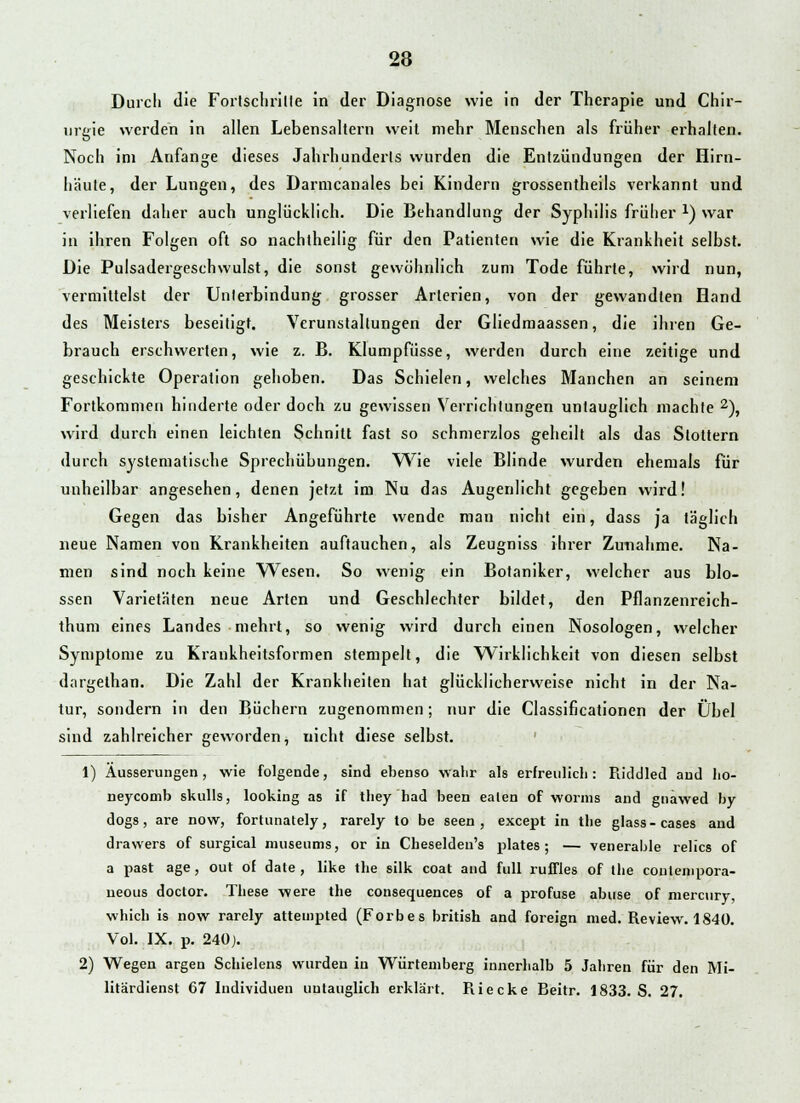 Durch die Fortschrille in der Diagnose wie in der Therapie und Chir- urgie werden in allen Lebensaltern weit mehr Menschen als früher erhalten. Noch im Anfange dieses Jahrhundeiis wurden die Entzündungen der Hirn- häute, der Lungen, des Darmcanales bei Kindern grossentheils verkannt und verliefen daher auch unglücklich. Die Behandlung der Syphilis früher x) war in ihren Folgen oft so nachlheilig für den Patienten wie die Krankheit selbst. Die Pulsadergeschwulst, die sonst gewöhnlich zum Tode führte, wird nun, vermittelst der Unierbindung grosser Arterien, von der gewandten Hand des Meisters beseitigt. Verunstaltungen der Gliedmaassen, die ihren Ge- brauch erschwerten, wie z. B. Klumpfüsse, werden durch eine zeitige und geschickte Operation gehoben. Das Schielen, welches Manchen an seinem Fortkommen hinderte oder doch zu gewissen Verrichtungen untauglich machte 2), wird durch einen leichten Schnitt fast so schmerzlos geheilt als das Stottern durch systematische Sprechübungen. Wie viele Blinde wurden ehemals für unheilbar angesehen, denen jetzt im Nu das Augenlicht gegeben wird! Gegen das bisher Angeführte wende man nicht ein, dass ja täglich neue Namen von Krankheiten auftauchen, als Zeugniss ihrer Zunahme. Na- men sind noch keine Wesen. So wenig ein Botaniker, welcher aus blo- ssen Varietäten neue Arten und Geschlechter bildet, den Pflanzenreich- thum eines Landes mehrt, so wenig wird durch einen Nosologen, welcher Symptome zu Krankheitsformen stempelt, die Wirklichkeit von diesen selbst dargelhan. Die Zahl der Krankheilen hat glücklicherweise nicht in der Na- tur, sondern in den Büchern zugenommen; nur die Classificationen der Übel sind zahlreicher geworden, nicht diese selbst. 1) Äusserungen, wie folgende, sind ebenso wahr als erfreulich: Riddled and ho- neycomb skulls, looking as if they had been ealen of worms and gnawed by dogs, are now, fortunately, rarely to be seen , except in tbe glass-cases and drawers of surgical nmseiims, or in Cbeseldeu's plates ; — venerable relics of a past age, out ot date , like tbe silk coat and füll ruffles of tbe coulenipora- neous doctor. These were the cousequences of a profuse abuse of mercury, whicb is now rarely atteuipted (Forbes british and foreign med. Review. 1840. Vol. IX. p. 240). 2) Wegen argen Schielens wurden in Würtemberg innerhalb 5 Jahren für den Mi- litärdienst 67 Individuen untauglich erklärt. Riecke Beitr. 1833. S. 27.