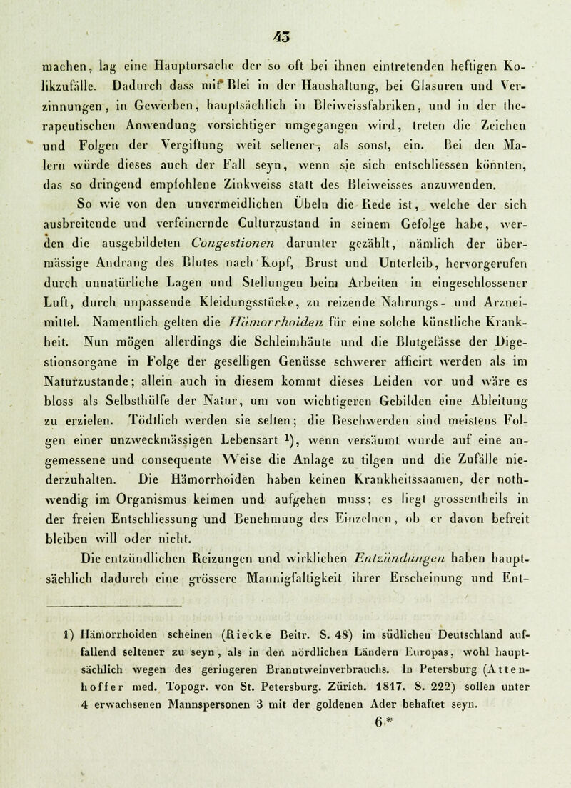 machen, lag eine Hauptursache der so oft bei ihnen eintretenden heftigen Ko- likzufalle. Dadurch dass niif Blei in der Haushaltung, bei Glasuren und Ver- zinnungen, in Gewerben, hauptsächlich in Bleiweissfabriken, und in der the- rapeutischen Anwendung vorsichtiger umgegangen wird, treten die Zeichen und Folgen der Vergiftung weit seltener, als sonst, ein. Bei den Ma- lern würde dieses auch der Fall seyn, wenn sie sich entschliessen könnten, das so dringend empfohlene Zinkweiss statt des Bleiweisses anzuwenden. So wie von den unvermeidlichen Übeln die Rede ist, welche der sich ausbreitende und verfeinernde Culturzustand in seinem Gefolge habe, wer- den die ausgebildeten Congestionen darunter gezählt, nämlich der über- mässige Andrang des Blutes nach Kopf, Brust und Unterleib, hervorgerufen durch unnatürliche Lagen und Stellungen beim Arbeiten in eingeschlossener Luft, durch unpassende Kleidungsstücke, zu reizende Nahrungs - und Arznei- mittel. Namentlich gelten die Hämorrhoiden für eine solche künstliche Krank- heit. Nun mögen allerdings die Schleimhäute und die Blutgefässe der Dige- stionsorgane in Folge der geselligen Genüsse schwerer afficirt werden als im Naturzustande; allein auch in diesem kommt dieses Leiden vor und wäre es bloss als Selbsthülfe der Natur, um von wichtigeren Gebilden eine Ableitung zu erzielen. Tödtlich werden sie selten; die Beschwerden sind meistens Fol- gen einer unzweckmässigen Lebensart *), wenn versäumt wurde auf eine an- gemessene und consequente Weise die Anlage zu tilgen und die Zufälle nie- derzuhalten. Die Hämorrhoiden haben keinen Kraukheitssaamen, der noth- wendig im Organismus keimen und aufgehen muss; es liegt grossentheils in der freien EntSchliessung und Benehmung des Einzelnen, ob er davon befreit bleiben will oder nicht. Die entzündlichen Reizungen und wirklichen Entzündungen haben haupt- sächlich dadurch eine grössere Mannigfaltigkeit ihrer Erscheinung und Ent- i) Hämorrhoiden scheinen (Riecke Beitr. S. 48) im südlicheu Deutschland auf- fallend seltener zu seyn, als in den nördlichen Ländern Europas, wohl haupt- sächlich wegen des geringeren Branutweinverbrauchs. In Petersburg (Atten- hoffer med. Topogr. von St. Petersburg. Zürich. 1817. S. 222) sollen unter 4 erwachsenen Mannspersonen 3 mit der goldenen Ader behaftet seyn. 6.*
