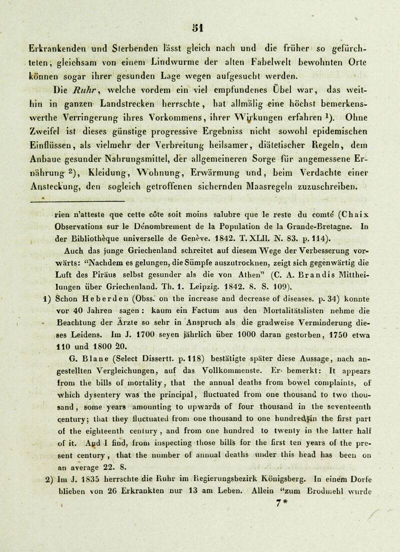 Erkrankenden und Slerbenden lässt gleich nach und die früher so gefürch- telen, gleichsam von einem Lindwurme der alten Fabelwelt bewohnten Orte können sogar ihrer gesunden Lage wegen aufgesucht werden. Die Ruhr, welche vordem ein viel empfundenes Lbel war, das weit- hin in ganzen Landstrecken herrschte, hat allmälig eine höchst bemerkens- werthe Verringerung ihres Vorkommens, ihrer Wykungen erfahren x). Ohne Zweifel ist dieses günstige progressive Ergebniss nicht sowohl epidemischen Einflüssen, als vielmehr der Verbreitung heilsamer, diätetischer Regeln, dem Anbaue gesunder Nahrungsmittel, der allgemeineren Sorge für angemessene Er- nährung 2), Kleidung, Wohnung, Erwärmung und, beim Verdachte einer Ansteckung, den sogleich getroffenen sichernden Maasregeln zuzuschreiben. rien n'atteste que cette cote soit nioiiis salubre que le reste du comte' (Chaix Observations 6ur le Denombrement de la Population de la Grande-Bretagne. In der Bibliotheque universelle de Geneve. 1842. T. XLI1. N. 83. p. 114). Auch das junge Griechenland schreitet auf diesem Wege der Verbesserung vor- wärts: Nachdem es gelungen, die Sümpfe auszutrocknen, zeigt sich gegenwärtig die Luft des Piräus selbst gesunder als die von Athen (C. A. Brandis Mitthei- lungen über Griechenland. Tb. 1. Leipzig. 1842. 8. S. 109). 1) Schon Heberden (Obss.' on the increase and decrease of diseases, p. 34) konnte vor 40 Jahren sagen: kaum ein Factum aus den Mortalitätslisten nehme die Beachtung der Arzte so sehr in Anspruch als die gradweise Verminderung die- ses Leidens. Im J. 1700 seyen jährlich über 1000 daran gestorben, 1750 etwa 110 und 1800 20. G. Blane (Select Dissertt. p. 118) bestätigte später diese Aussage, nach an- gestellten Vergleichungen, auf das Vollkommenste. Er> bemerkt: It appears froni the bills of mortality, that the annual deaths from bowel complaints, of which dysentery was the principal, fluctuated from one thousand to two thou- sand, some years amounting to upwards of four thousand in the seventeenth Century; that they iluctuated from one thousand to one hundred\fin the first part of the eighteenlh Century, and from one hundred to twenty in the latter half of it. And 1 find, from inspecting those bills for the first ten years of the pre- sent Century , that the uumber of annual deaths under this head has been on an average 22. 8. 2) Im J. 1835 herrschte die Ruhr im Regierungsbezirk Königsberg. In einem Dorfe blieben von 26 Erkrankten nur 13 am Leben. Allein zum Brodmehl wurde 7*