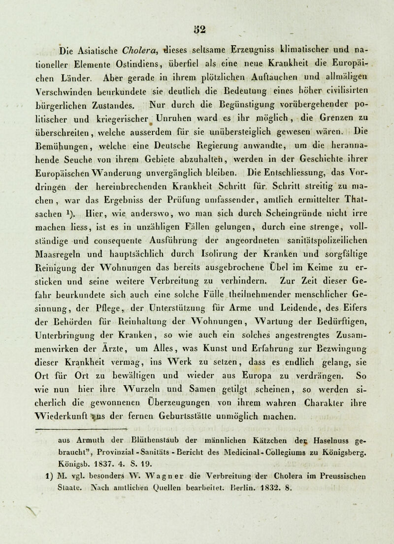 Die Asiatische Cholera, dieses seltsame Erzeugniss klimatischer und na- tioneller Elemente Ostindiens, überfiel als eine neue Krankheit die Europäi- chen Länder. Aber gerade in ihrem plötzlichen Auftauchen und allmäligen Verschwinden beurkundete sie deutlich die Bedeutung eines höher civilisirten bürgerlichen Zustandes. Nur durch die Begünstigung vorübergehender po- litischer und kriegerischer Unruhen ward es ihr möglich, die Grenzen zu überschreiten, welche ausserdem für sie unübersteiglich gewesen waren. Die Bemühungen, welche eine Deutsche Regierung anwandte, um die heranna- hende Seuche von ihrem Gebiete abzuhalten, werden in der Geschichte ihrer Europäischen Wanderung unvergänglich bleiben. Die EntSchliessung, das Vor- dringen der hereinbrechenden Krankheit Schritt für Schritt streitig zu ma- chen , war das Ergebniss der Prüfung umfassender, amtlich ermittelter That- sachen l). Hier, wie anderswo, wo man sich durch Scheingründe nicht irre machen Hess, ist es in unzähligen Fällen gelungen, durch eine strenge, voll- ständige und cousequente Ausführung der angeordneten sanitätspolizeilichen Maasregeln und hauptsächlich durch Isolirung der Kranken und sorgfältige Reinigung der Wohnungen das bereits ausgebrochene Übel im Keime zu er- sticken und seine weitere Verbreitung zu verhindern. Zur Zeit dieser Ge- fahr beurkundete sich auch eine solche Fülle theilnehmender menschlicher Ge- sinnung, der Pflege, der Unterstützung für Arme und Leidende, des Eifers der Behörden für Pieinhallung der Wohnungen, Wartung der Bedürftigen, Unterbringung der Kranken, so wie auch ein solches angestrengtes Zusam- menwirken der Arzte, um Alles, was Kunst und Erfahrung zur Bezwingung dieser Krankheit vermag, ins Werk zu setzen, dass es endlich gelang, sie Ort für Ort zu bewältigen und wieder aus Europa zu verdrängen. So wie nun hier ihre Wurzeln und Samen getilgt scheinen, so werden si- cherlich die gewonnenen Überzeugungen von ihrem wahren Charakter ihre Wiederkunft '^us der fernen Geburtsstätte unmöglich machen. aus Armuth der Blütlienstäub der männlichen Kätzchen des Haselnuss ge- braucht, Provinzial -Sanitäts -Bericht des Medicinal-Cöllegiums zu Königsberg. Köuigsb. 1837. 4. S. 19. 1) M. vgl. besonders W. Wagner die Verbreitung der Cholera im Preussischen Slaate. Nach amtlichen Quellen bearbeitet. Berlin. 1832. 8. X