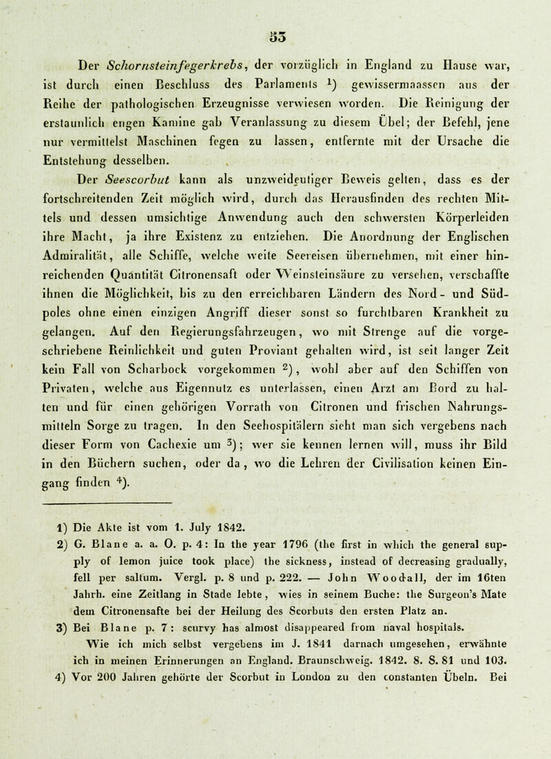 Der Schornsteinfegerkrebs, der vorzüglich in England zu Hause war, ist durch einen Beschluss des Parlamenfs x) gewissermaassen ans der Reihe der pathologischen Erzeugnisse verwiesen worden. Die Reinigung der erstaunlich engen Kamine gab Veranlassung zu diesem Lbel; der Befehl, jene nur vermittelst Maschinen fegen zu lassen, entfernte mit der Ursache die Entstehung desselben. Der Seescorbut kann als unzweideutiger Beweis gelten, dass es der fortschreitenden Zeit möglich wird, durch das Herausfinden des rechten Mit- tels und dessen umsichtige Anwendung auch den schwersten Körperleiden ihre Macht, ja ihre Existenz zu entziehen. Die Anordnung der Englischen Admiralität, alle Schiffe, welche weite Seereisen übernehmen, mit einer hin- reichenden Quantität Citronensaft oder Weinsteinsäure zu versehen, verschaffte ihnen die Möglichkeit, bis zu den erreichbaren Ländern des Nord- und Süd- poles ohne einen einzigen Angriff dieser sonst so furchtbaren Krankheit zu gelangen. Auf den Regierungsfahrzeugen, wo mit Strenge auf die vorge- schriebene Reinlichkeit und guten Proviant gehalten wird, ist seit langer Zeit kein Fall von Scharbock vorgekommen 2), wohl aber auf den Schiffen von Privaten, welche aus Eigennutz es unterlassen, einen Arzt am Bord zu hal- ten und für einen gehörigen Vorrath von Citronen und frischen Nahrungs- mitteln Sorge zu tragen. In den Seehospilälern sieht man sich vergebens nach dieser Form von Cachexie um 3); wer sie kennen lernen will, muss ihr Bild in den Büchern suchen, oder da, wo die Lehren der Civilisation keinen Ein- gang finden 4). 1) Die Akte ist vom 1. July 1842. 2) G. Blane a. a. 0. p. 4: In the year 1796 (the first in wliich the general sup- ply of lemon juice took place) the sickness, instead of decreasing gradually, feil per saltum. Vergl. p. 8 und p. 222. — Jolin Wood-all, der im IGten Jalirh. eine Zeitlang in Stade lebte, wies in seinem Buche: the Surgeon's Mate dem Citronensafte bei der Heilung des Scorbuts den ersten Platz an. 3) Bei Blane p. 7: scurvy has almost disappeared froin naval hospitals. Wie ich mich selbst vergebens im J. 1841 darnach umgesehen, erwähnte ich in meinen Erinnerungen an England. Braunschweig. 1842. 8. S. 81 und 103. 4) Vor 200 Jahren gehörte der Scorbut in London zu den constanten Übeln. Bei