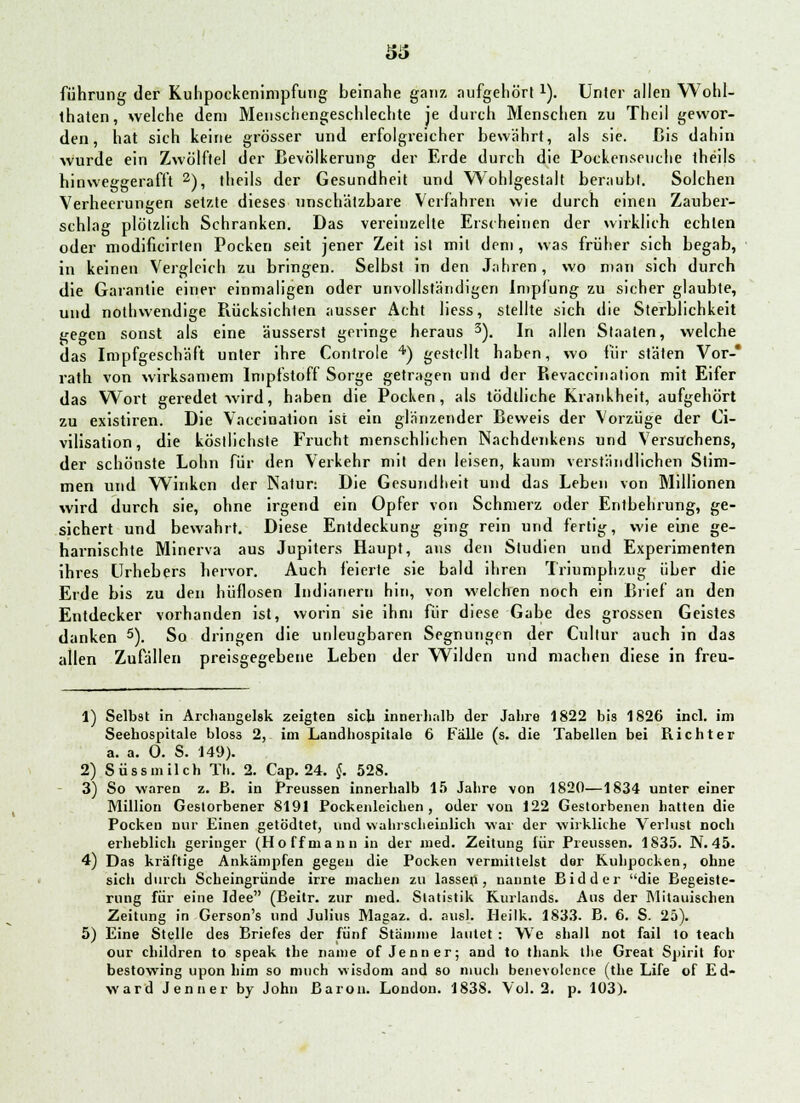 führung der Kuhpockenimpfung beinahe ganz aufgehört x). Unter allen Wohl- thaten, welche dem Menschengeschlechte je durch Menschen zu Theil gewor- den, hat sich keine grösser und erfolgreicher bewährt, als sie. Bis dahin wurde ein Zwölftel der Bevölkerung der Erde durch die Pockenseuche theils hinweggerafft 2), theils der Gesundheit und Wohlgestalt beraubt. Solchen Verheerungen setzte dieses unschätzbare Verfahren wie durch einen Zauber- schlag plötzlich Schranken. Das vereinzelte Erscheinen der wirklich echten oder modificirien Pocken seit jener Zeit ist mit dem , was früher sich begab, in keinen Vergleich zu bringen. Selbst in den Jahren, wo man sich durch die Garantie einer einmaligen oder unvollständigen Impfung zu sicher glaubte, und nothwendige Rücksichten ausser Acht Hess, stellte sich die Sterblichkeit i^egen sonst als eine äusserst geringe heraus 3). In allen Staaten, welche das Impfgeschäft unter ihre Controle 4) gestellt haben, wo für stäten Vor-* rath von wirksamem Impfstoff Sorge getragen und der Revaccination mit Eifer das Wort geredet wird, haben die Pocken, als tödtliche Krankheit, aufgehört zu existiren. Die Vaccination ist ein glänzender Beweis der Vorzüge der Ci- vilisation, die köstlichste Frucht menschlichen Nachdenkens und Versuchens, der schönste Lohn für den Verkehr mit den leisen, kaum verständlichen Stim- men und Winken der Natur: Die Gesundheit und das Leben von Millionen wird durch sie, ohne irgend ein Opfer von Schmerz oder Entbehrung, ge- sichert und bewahrt. Diese Entdeckung ging rein und fertig, wie eine ge- harnischte Minerva aus Jupiters Haupt, ans den Studien und Experimenten ihres Urhebers hervor. Auch feierte sie bald ihren Triumphzug über die Erde bis zu den hilflosen Indianern hin, von welchen noch ein Brief an den Entdecker vorhanden ist, worin sie ihm für diese Gabe des grossen Geistes danken 5). So dringen die unleugbaren Segnungen der Cullur auch in das allen Zufällen preisgegebene Leben der Wilden und machen diese in freu- 1) Selbst in Archangelsk zeigten sich innerhalb der Jahre 1822 bis 1826 incl. im Seehospitale bloss 2, im Landhospitale 6 Fälle (s. die Tabellen bei Richter a. a. 0. S. 149). 2) Süssmilch Th. 2. Cap. 24. §. 528. 3) So waren z. ß. in Preussen innerhalb 15 Jahre von 1820—1834 unter einer Million Gestorbener 8191 Pockenleichen , oder von 122 Gestorbenen hatten die Pocken nur Einen getödtet, und wahrscheinlich war der wirkliche Verlust noch erheblich geringer (Ho ff mann in der med. Zeitung für Preussen. 1835. N. 45. 4) Das kräftige Ankämpfen gegen die Pocken vermittelst der Kuhpocken, ohne sich durch Scheingründe irre machen zu lassen, nannte Eid der die Begeiste- rung für eine Idee (Beitr. zur med. Statistik Kurlands. Aus der ^litauischen Zeitung in Gerson's und Julius Magaz. d. aus). Heilk. 1833. B. 6. S. 25). 5) Eine Stelle des Briefes der fünf Stämme lautet : We shall not fail lo teach our children to speak the name of Jenner; and to thank the Great Spirit for bestowing upon bim so nmch vvisdom and so mucli benevolence (the Life of Ed- ward Jenner by John Baron. London. 1838. Vol. 2. p. 103).