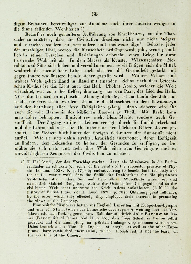 digem Erstaunen bereitwilliger zur Annahme auch ihrer anderen weniger in die Sinne fallenden Wohllhaten *). Bedarf es noch gehäufterer Aufführung von Krankheiten , um die That- sache zu erhärten, dass die (Zivilisation dieselben nicht nur nicht steigere und vermehre, sondern sie vermindere und iheilweise tilge? Beinahe jedes der unzähligen Übel, wovon die Menschheit bedrängt wird, gibt, wenn gründ- lich in seinen Ursachen und Beziehungen erforscht, einen Beleg für diese trostreiche Wahrheit ab. In dem Maasse als Künste, Wissenschaften, Mo- ralität und Sitte sich heben und vervollkommnen, vervielfältigen sich die Mittel, wodurch das menschliche Leben auch abseiten der Gesundheit gestärkt und gegen innere wie äussere Feinde sicher gestellt wird. Wahres Wissen und wahres Wohl gehen Hand in Hand mit einander. Schon nach dem Griechi- schen Mythus ist das Licht auch das Heil. Phöbus Apollo, welcher die Welt erleuchtet, war auch der Helfer; ihm sang man den Päan, das Lied des Heils. Was die Frühzeit in mythischer Ahnung dichtete, ist im Laufe der Jahrtau- sende zur Gewissheit worden. Je mehr die Menschheit zu dem Bewusstseyn und der Entfaltung aller ihrer Thätigkeiten gelangt, desto sicherer wird ihr auch die volle Harmonie des leiblichen Daseyns zu Theil. Mit Becht kann man daher behaupten, Ejnsicht sey nicht bloss Macht, sondern auch Ge- sundheit. Der Zugang zu ihr ist keinem versagt; durch die Buchdruckerkunst und die Lehranstalten ist die Theilnahme an den höchsten Gütern Jedem ge- stattet. Die Medicin blieb hinter den übrigen Verbreitern der Humanität nicht zurück. W^ie sie stets dahin strebte, Krankheit auszurotten, deren Heftigkeit zu lindern, dem Leidenden zu helfen, den Gesunden zu kräftigen, so be- mühte sie sich mehr und mehr ihre Wahrheiten zum Gemeingute und zu unwiderlegbaren Zeugnissen der Civilisation zu machen. 1) H. Haiford, der den Vorschlag maebte , Ärzte als Missionäre in die Barba- renländer zu schicken (on some of the results of the successful practice of Phy- 8ic. London. 1838. 8. p. 17) by endeaüvouring lo beiiefit botb the body and the soul, wusste wohl, dass das Gefühl der Dankbarkeit für die physischen Wohlthaten allen andern Sinn und Herz öffne. Wundärzte waren es, und namentlich Gabriel Boughton, welche der Ostindischen Compagnie und so der civilisirten Welt jenes unermessliche Reich Asiens aufschlössen (J. Mill the history of British India. Vol. I. Loud. 1820. p. 70): Obtaining great influence, by the eures which they effected , tliey employed their interest in promoting the vievvs of the Company. Französische Missionäre hatten aus England Lanzetten mit Kuhpockeu-Lympbe und eine von Staun ton in das Chinesische übertragene Anweisung über das Ver- fahren mit nach Pecking genommen. Bald darauf schrieb JohnBarrow an Jen- ner (Baron life of Jentier. Vol. II. p. 85), dass diese Schrift in Canlon selbst gedruckt und die Einimpfung im grössten Umfange vorgenommen worden sey. Dabei bemerkte er: Tims Ihe English , at length, as well as the other Euro- peans, have established their claim, which, thoupli last, is not the least, on the gratitude of the Chinese.