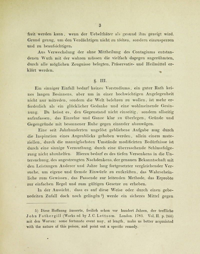 freit Averden kann, wenn der Uebelthäter als gesund ihm gezeigt wird. Grund genug, um den Verdächtigen nicht zu tödten, sondern einzusperren und zu beaufsichtigen. Aus Verwechslung der ohne Mittheilung des Contagiums entstan- denen Wuth mit der wahren müssen die vielfach dagegen angerühmten, durch alle möglichen Zeugnisse belegten, Präservativ- und Heilmittel er- klärt werden. % §• ni. Ein sinniger Einfall bedarf keines Vorstudiums, ein guter Rath kei- nes langen Besinnens, aber um in einer hochwichtigen Angelegenheit nicht nur mitreden, sondern die Welt belehren zu wollen, ist mehr er- forderlich als ein glücklicher Gedanke und eine wohlmeinende Gesin- nung. Da heisst es, den Gegenstand nicht einseitig, sondern allseitig aufzufassen, das Einzelne und Ganze klar zu überlegen, Gründe und Gegengründe mit besonnener Ruhe gegen einander abzuwägen. Eine seit Jahrhunderten ungelöst gebliebene Aufgabe mag durch die Inspiration eines Augenblicks gehoben werden, allein einem mate- riellen, durch die mannigfachsten Umstände modificirten Bedürfnisse ist durch eine sinnige Vermuthung, durch eine überraschende Schlussfolge- rung nicht abzuhelfen. Hierzu bedarf es des tiefen Versenkens in die Un- tersuchung, des angestrengten Nachdenkens, der genauen Bekanntschaft mit den Leistungen Anderer und Jahre lang fortgesetzter vergleichender Ver- suche, um eigene und fremde Einwürfe zu entkräften, das Wahrschein- liche zum Gewissen, das Passende zur leitenden Methode, das Erprobte zur einfachen Regel und zum gültigen Gesetze zu erheben. In der Aussicht, dass es auf diese Weise oder durch einen gebe- nedeiten Zufall doch noch gelingen5) werde ein sicheres Mittel gegen 5) Diese Hoffnung äusserte, freilich schon vor hundert Jahren, der treffliche John Fothergill (Works ed by J. C. Lettsom. London. 1783. Vol. II. p. 244) mit den Worten: some fortunate event may, at length, niake us better acquainted ■with the nature of this poison, and point out a specific remedy.