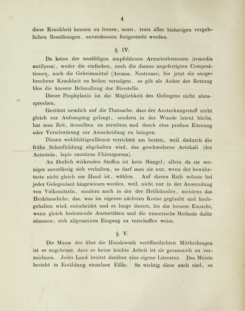 diese Krankheit kennen zu lernen, muss, trotz aller bisherigen vergeb- lichen Bemühungen, unverdrossen fortgestrebt werden. §• iv. Da keine der unzähligen empfohlenen Arzneisubstanzen (remedia antilyssa), weder die einfachen, noch die daraus angefertigten Composi- tionen, noch die Geheimmittel (Arcana, Nostrums), bis jetzt die ausge- brochene Krankheit zu heilen vermögen , so gilt als Anker der Rettung blos die äussere Behandlung der Bissstelle. Dieser Prophylaxis ist die Möglichkeit des Gelingens nicht abzu- sprechen. Gestützt nemlich auf die Thatsache. dass der AnsteckungsstofT nicht gleich zur Aufsaugung gelangt, sondern in der Wunde latent bleibt, hat man Zeit, denselben zu zerstören und durch eine profuse Eiterung oder Verschwärung zur Ausscheidung zu bringen. Diesen wohlthätigenDienst verrichtet am besten, weil dadurch die frühe Schorfbildung abgehalten wird, das geschmolzene Aetzkali (der Aetzstein, lapis causticus Chirurgorum). An ähnlich wirkenden Stoffen ist kein Mangel; allein da sie we- niger zuverlässig sich verhalten, so darf man sie nur, wenn der bewähr- teste nicht gleich zur Hand ist, wählen. Auf diesen Rath müsste bei jeder Gelegenheit hingewiesen werden, weil, nicht nur in der Anwendung von Volksmitteln, sondern auch in der der Heilkünstler, meistens das Herkömmliche, das, was im eigenen nächsten Kreise geglaubt und hoch- gehalten wird, entscheidet und es lange dauert, bis die bessere Einsicht, wenn gleich bedeutende Auctoritäten und die numerische Methode dafür stimmen, sich allgemeinen Eingang zu verschaffen weiss. §• v. Die Masse der über die Hundswuth veröffentlichten Mittheilungen ist so ungeheuer, dass es keine leichte Arbeit ist sie gesammelt zu ver- zeichnen. Jedes Land besitzt darüber eine eigene Literatur. Das Meiste besteht in Erzählung einzelner Fälle. So wichtig diese auch sind, so