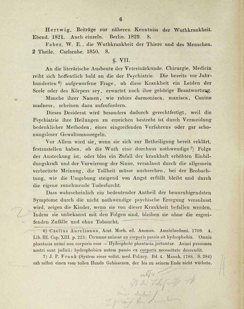 Hertwig, Beiträge zur näheren Kenntniss der Wuthkrankheit. Ebend. 1821. Auch einzeln. Berlin. 1829. 8. Faber, W. E., die Wuthkrankheit der Thiere und des Menschen. 2 Theile. Carlsruhe. 1850. 8. §. VII. An die literarische Ausbeute der Veterinärkunde, Chirurgie, Medicin reiht sich hoffentlich bald an die der Psychiatrie. Die bereits vor Jahr- hunderten 6) aufgeworfene Frage, ob diese Krankheit ein Leiden der Seele oder des Körpers sey, erwartet noch ihre gehörige Beantwortung. Manche ihrer Namen, wie rabies daemoniaca, maniaca, Canine madness, scheinen dazu aufzufordern. Dieses Desiderat wird besonders dadurch gerechtfertigt, weil die Psychiatrie ihre Heilungen zu erreichen bestrebt ist durch Vermeidung bedenklicher Methoden, eines eingreifenden Verfahrens oder gar scho- nungsloser Gewaltsmassregeln. Vor Allem wird sie, wenn sie sich zur Betheiligung bereit erklärt, festzustellen haben, ob die Wuth eine durchaus nothwendige 7) Folge der Ansteckung ist, oder blos ein Zufall der krankhaft erhöhten Einbil- dungskraft und der Verwirrung der Sinne, veranlasst durch die allgemein verbreitete Meinung, die Tollheit müsse ausbrechen, bei der Beobach- tung, wie die Umgebung steigend von Angst erfüllt bleibt und durch die eigene zunehmende Todesfurcht. Dass wahrscheinlich ein bedeutender Antheil der beunruhigendsten Symptome durch die nicht nothwendige psychische Erregung veranlasst wird, zeigen die Kinder, wenn sie von dieser Krankheit befallen werden. Indem sie unbekannt mit den Folgen sind, bleiben sie ohne die ergrei- fenden Zufälle und ohne Tobsucht. 6) Caelius Aurelianus, Acut. Morb. ed. Amman. Amstelaedami. 1709. 4. Lib. III. Cap. XIII. p. 223: Utrumne animae an corporis passio sit hydrophobia. Omnis pbantasia animi non corporis esse —TTydrophobi pbantasia jnctantur. Animi passiones nostri sunt judicii: bydrophobica autem passio ex corporis necessitate descendit. 7) J. P. Frank (System einer vollst, med. Polizey. Bd. 4. Mannh. 1788. S. 284) sah selbst einen vom tollen Hunde Gebissenen, der bis zu seinem Ende nicht wüthete.