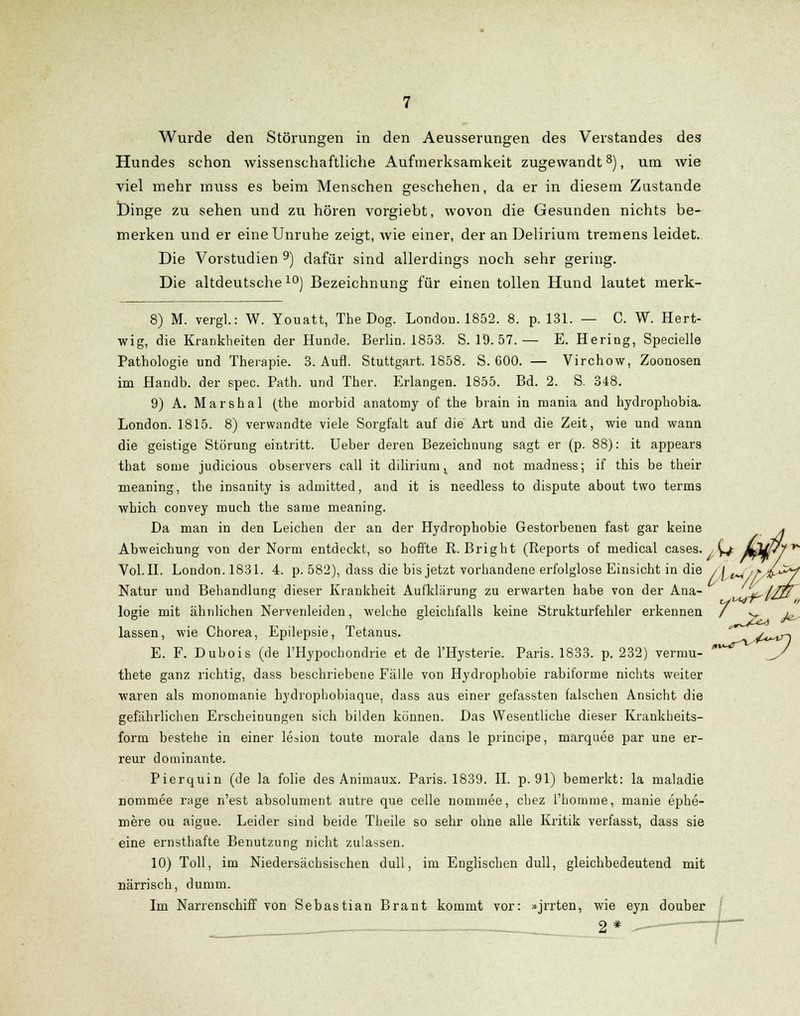 Wurde den Störungen in den Aeusserungen des Verstandes des Hundes schon wissenschaftliche Aufmerksamkeit zugewandt8), um wie viel mehr muss es beim Menschen geschehen, da er in diesem Zustande Dinge zu sehen und zu hören vorgiebt, wovon die Gesunden nichts be- merken und er eine Unruhe zeigt, wie einer, der an Delirium tremens leidet. Die Vorstudien 9) dafür sind allerdings noch sehr gering. Die altdeutsche10) Bezeichnung für einen tollen Hund lautet merk- 8) M. vergl.: W. Youatt, The Dog. London. 1852. 8. p. 131. — C. W. Hert- wig, die Krankheiten der Hunde. Berlin. 1853. S. 19. 57.— E. Hering, Specielle Pathologie und Therapie. 3. Aufl. Stuttgart. 1858. S. 600. — Virchow, Zoonosen im Handb. der spec. Path. und Ther. Erlangen. 1855. Bd. 2. S. 348. 9) A. Marshai (the morbid anatomy of the brain in mania and hydrophobia. London. 1815. 8) verwandte viele Sorgfalt auf die Art und die Zeit, wie und wann die geistige Störung eintritt. Ueber deren Bezeichnung sagt er (p. 88): it appears that some judicious observers call it diliriuru t and not madness; if this be their meaning, the insanity is admitted, and it is needless to dispute about two terms which convey much the same meaning. Da man in den Leichen der an der Hydrophobie Gestorbenen fast gar keine * Abweichung von der Norm entdeckt, so hoffte R. Bright (Reports of medical cases. / ^ mm^l^ Vol.IL London.1831. 4. p. 582), dass die bis jetzt vorhandene erfolglose Einsicht in die /[^ 'f.^C^f Natur und Behandlung dieser Krankheit Aufklärung zu erwarten habe von der Ana- M^//ß logie mit ähnlichen Nervenleiden, welche gleichfalls keine Strukturfehler erkennen / v^ j^ lassen, wie Chorea, Epilepsie, Tetanus. * y^^r\ E. F. Dubois (de l'Hypochondrie et de l'Hysterie. Paris. 1833. p. 232) vermu- '^ J/ thete ganz richtig, dass beschriebene Fälle von Hydrophobie rabiforme nichts weiter waren als monouianie hydrophobiaque, dass aus einer gefassten falschen Ansicht die gefährlichen Erscheinungen sich bilden können. Das Wesentliche dieser Krankheits- form bestehe in einer leaion toute morale dans le principe, marquee par une er- reur dominante. Pierquin (de la folie des Animaux. Paris. 1839. II. p. 91) bemerkt: la maladie nommee rage n'est absolument autre que celle nommee, chez l'homnie, manie ephe- mere ou aigue. Leider sind beide Theile so sehr ohne alle Kritik verfasst, dass sie eine ernsthafte Benutzung nicht zulassen. 10) Toll, im Niedersächsischen dull, im Englischen dull, gleichbedeutend mit närrisch, dumm. Im Narrenschiff von Sebastian Brant kommt vor: »jrrten, wie eyn douber 2*