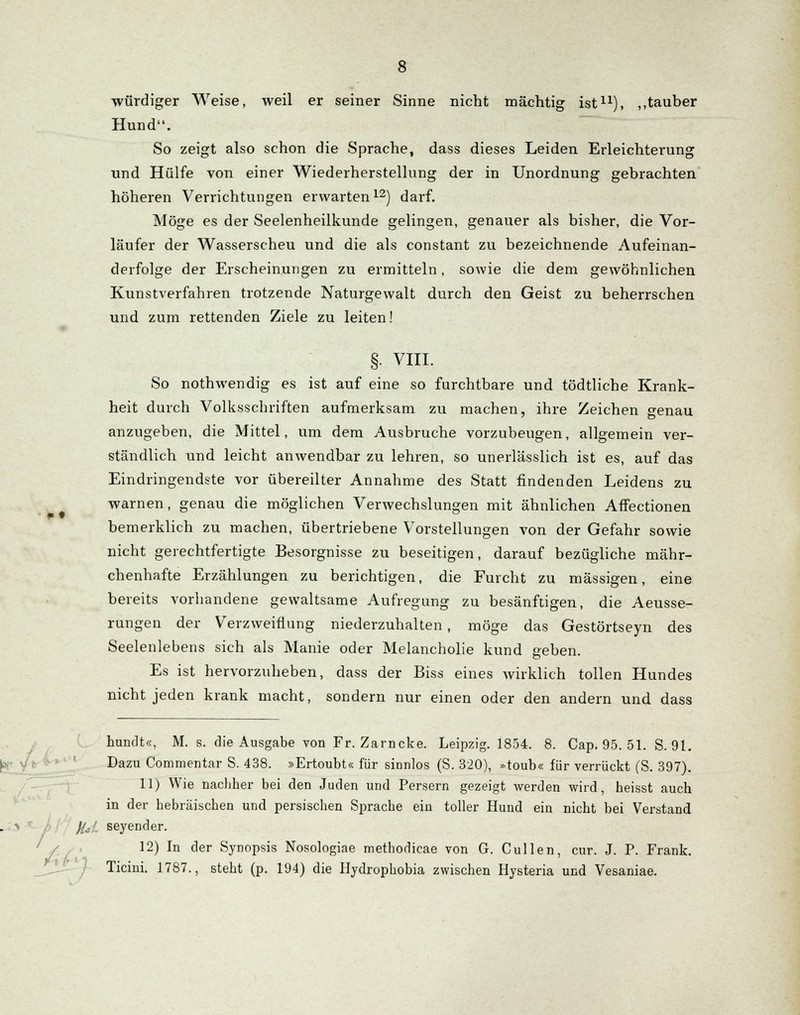 m t würdiger Weise, weil er seiner Sinne nicht mächtig ist11), ,,tauber Hund. So zeigt also schon die Sprache, dass dieses Leiden Erleichterung und Hülfe von einer Wiederherstellung der in Unordnung gebrachten höheren Verrichtungen erwarten12) darf. Möge es der Seelenheilkunde gelingen, genauer als bisher, die Vor- läufer der Wasserscheu und die als constant zu bezeichnende Aufeinan- derfolge der Erscheinungen zu ermitteln, sowie die dem gewöhnlichen Kunstverfahren trotzende Naturgewalt durch den Geist zu beherrschen und zum rettenden Ziele zu leiten! §• VIII. So nothwendig es ist auf eine so furchtbare und tödtliche Krank- heit durch Volksschriften aufmerksam zu machen, ihre Zeichen genau anzugeben, die Mittel, um dem Ausbruche vorzubeugen, allgemein ver- ständlich und leicht anwendbar zu lehren, so unerlässlich ist es, auf das Eindringendste vor übereilter Annahme des Statt findenden Leidens zu warnen, genau die möglichen Verwechslungen mit ähnlichen Affectionen bemerklich zu machen, übertriebene Vorstellungen von der Gefahr sowie nicht gerechtfertigte Besorgnisse zu beseitigen, darauf bezügliche mähr- chenhafte Erzählungen zu berichtigen, die Furcht zu massigen, eine bereits vorhandene gewaltsame Aufregung zu besänftigen, die Aeusse- rungen der Verzweiflung niederzuhalten , möge das Gestörtseyn des Seelenlebens sich als Manie oder Melancholie kund geben. Es ist hervorzuheben, dass der Biss eines wirklich tollen Hundes nicht jeden krank macht, sondern nur einen oder den andern und dass hundt«, M. s. die Ausgabe von Fr. Zarncke. Leipzig. 1854. 8. Cap. 95. 51. S. 91. Dazu Commentar S. 438. »Ertoubt« für sinnlos (S. 320), »toub« für verrückt (S. 397). 11) Wie nachher bei den Juden und Persern gezeigt werden wird, heisst auch in der hebräischen und persischen Sprache ein toller Hund ein nicht bei Verstand )Ij!, seyender. 12) In der Synopsis Nosologiae methodicae von G. Cullen, cur. J. P. Frank. Ticini. 1787., steht (p. 194) die Hydrophobia zwischen Hysteria und Vesaniae.