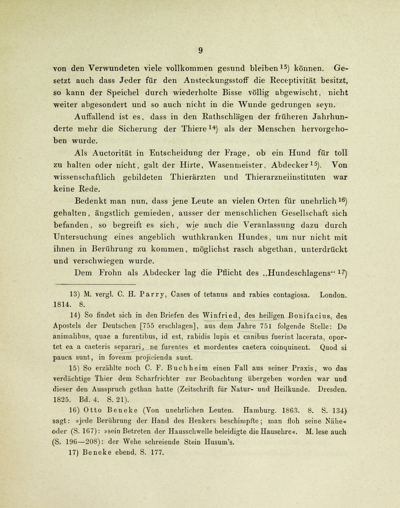 von den Verwundeten viele vollkommen gesund bleiben13) können. Ge- setzt auch dass Jeder für den AnsteckungsstofF die Receptivität besitzt, so kann der Speichel durch wiederholte Bisse völlig abgewischt, nicht weiter abgesondert und so auch nicht in die Wunde gedrungen seyn. Auffallend ist es, dass in den Rathschlägen der früheren Jahrhun- derte mehr die Sicherung der Thiere 14) als der Menschen hervorgeho- ben wurde. Als Auctorität in Entscheidung der Frage, ob ein Hund für toll zu halten oder nicht, galt der Hirte, Wasenmeister, Abdecker15). Von wissenschaftlich gebildeten Thierärzten und Thierarzneiinstituten war keine Rede. Bedenkt man nun, dass jene Leute an vielen Orten für unehrlich 16) gehalten, ängstlich gemieden, ausser der menschlichen Gesellschaft sich befanden, so begreift es sich, wie auch die Veranlassung dazu durch Untersuchung eines angeblich wuthkranken Hundes, um nur nicht mit ihnen in Berührung zu kommen, möglichst rasch abgethan, unterdrückt und verschwiegen wurde. Dem Frohn als Abdecker lag die Pflicht des „Hundeschlagens 17) 13) M. vergl. C. H. Parry, Cases of tetanus and rabies contagiosa. London. 1814. 8. 14) So findet sich in den Briefen des Winfried, des heiligen Bonifacius, des Apostels der Deutschen [755 erschlagen], aus dem Jahre 751 folgende Stelle: De animalibus, quae a furentibus, id est, rabidis lupis et canibus fuerint lacerata, opor- tet ea a caeteris separari, ne furentes et mordentes caetera coinquinent. Quod si pauca sunt, in foveam projicienda sunt. 15) So erzählte noch C. F. Buch heim einen Fall aus seiner Praxis, wo das verdächtige Thier dem Scharfrichter zur Beobachtung übergeben worden war und dieser den Ausspruch gethan hatte (Zeitschrift für Natur- und Heilkunde. Dresden. 1825. Bd. 4. S. 21). 16) Otto Beneke (Von unehrlichen Leuten. Hamburg. 1863. 8. S. 134) sagt: »jede Berührung der Hand des Henkers beschimpfte; man floh seine Nähe« oder (S. 167): »sein Betreten der Hausschwelle beleidigte die Hausehre«. M. lese auch (S. 196—208): der Wehe schreiende Stein Husum's. 17) Beneke ebend. S. 177.