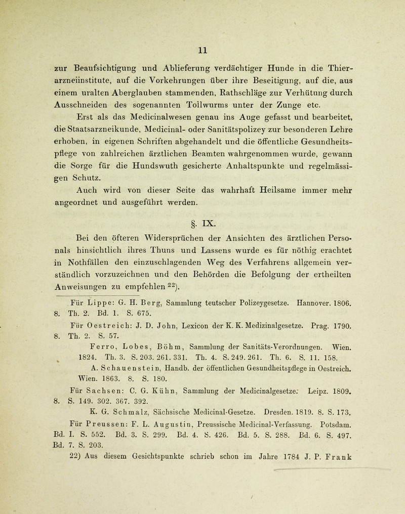 zur Beaufsichtigung und Ablieferung verdächtiger Hunde in die Thier- arzneiinstitute, auf die Vorkehrungen über ihre Beseitigung, auf die, aus einem uralten Aberglauben stammenden, Rathschläge zur Verhütung durch Ausschneiden des sogenannten Tollwurms unter der Zunge etc. Erst als das Medicinalwesen genau ins Auge gefasst und bearbeitet, die Staatsarzneikunde, Medicinal- oder Sanitätspolizey zur besonderen Lehre erhoben, in eigenen Schriften abgehandelt und die öffentliche Gesundheits- pflege von zahlreichen ärztlichen Beamten wahrgenommen wurde, gewann die Sorge für die Hundswuth gesicherte Anhaltspunkte und regelmässi- gen Schutz. Auch wird von dieser Seite das wahrhaft Heilsame immer mehr angeordnet und ausgeführt werden. §. IX. Bei den öfteren Widersprüchen der Ansichten des ärztlichen Perso- nals hinsichtlich ihres Thuns und Lassens wurde es für nöthig erachtet in Nothfällen den einzuschlagenden Weg des Verfahrens allgemein ver- ständlich vorzuzeichnen und den Behörden die Befolgung der ertheilten Anweisungen zu empfehlen 22). Für Lippe: G. H. Berg, Sammlung teutscher Polizeygesetze. Hannover. 1806. 8. Th. 2. Bd. 1. S. 675. Für Oestreich: J. D. John, Lexicon der K. K. Medizinalgesetze. Prag. 1790. 8. Th. 2. S. 57. Ferro, Lobes, Böhm, Sammlung der Sanitäts-Verordnungen. Wien. 1824. Tb. 3. S. 203. 261.331. Th. 4. S. 249. 261. Th. 6. S.U. 158. A. Schauenstein, Handb. der öffentlichen Gesundheitspflege in Oestreich. Wien. 1863. 8. S. 180. Für Sachsen: C. G. Kühn, Sammlung der Medicinalgesetze: Leipz. 1809. 8. S. 149. 302. 367. 392. K. G. Schmalz, Sächsische Medicinal-Gesetze. Dresden. 1819. 8. S. 173. Für Preussen: F. L. Augustin, Preussische Medicinal-Verfassung. Potsdam. Bd. I. S. 552. Bd. 3. S. 299. Bd. 4. S. 426. Bd. 5. S. 288. Bd. 6. S. 497. Bd. 7. S. 203. 22) Aus diesem Gesichtspunkte schrieb schon im Jahre 1784 J. P. Frank