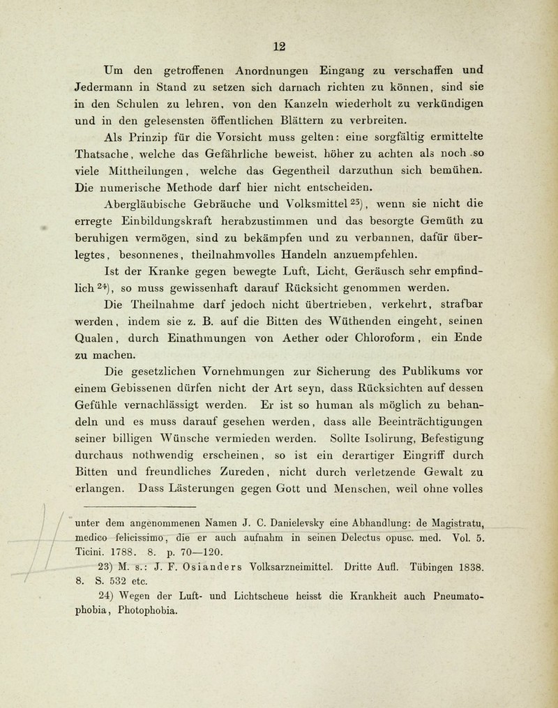 Um den getroffenen Anordnungen Eingang zu verschaffen und Jedermann in Stand zu setzen sich darnach richten zu können, sind sie in den Schulen zu lehren, von den Kanzeln wiederholt zu verkündigen und in den gelesensten öffentlichen Blättern zu verbreiten. Als Prinzip für die Vorsicht muss gelten: eine sorgfältig ermittelte Thatsache, welche das Gefährliche beweist, höher zu achten als noch .so viele Mittheilungen, welche das Gegentheil darzuthun sich bemühen. Die numerische Methode darf hier nicht entscheiden. Abergläubische Gebräuche und Volksmittel23), wenn sie nicht die erregte Einbildungskraft herabzustimmen und das besorgte Gemüth zu beruhigen vermögen, sind zu bekämpfen und zu verbannen, dafür über- legtes, besonnenes, theilnahmvolles Handeln anzuempfehlen. Ist der Kranke gegen bewegte Luft, Licht, Geräusch sehr empfind- lich24), so muss gewissenhaft darauf Rücksicht genommen werden. Die Theilnahme darf jedoch nicht übertrieben, verkehrt, strafbar werden, indem sie z. B. auf die Bitten des Wüthenden eingeht, seinen Qualen, durch Einathmungen von Aether oder Chloroform, ein Ende zu machen. Die gesetzlichen Vornehmungen zur Sicherung des Publikums vor einem Gebissenen dürfen nicht der Art seyn, dass Rücksichten auf dessen Gefühle vernachlässigt werden. Er ist so human als möglich zu behan- deln und es muss darauf gesehen werden, dass alle Beeinträchtigungen seiner billigen Wünsche vermieden werden. Sollte Isolirung, Befestigung durchaus nothwendig erscheinen, so ist ein derartiger Eingriff durch Bitten und freundliches Zureden, nicht durch verletzende Gewalt zu erlangen. Dass Lästerungen gegen Gott und Menschen, weil ohne volles / - unter dem angenommenen Namen J. C. Danielevsky eine Abhandlung: de Magistratu, medico felicissimo, die er auch aufnahm in seinen Delectus opusc. med. Vol. 5. Ticini. 1788. 8. p. 70—120. 23) M. s.: J. F. Osianders Volksarzneimittel. Dritte Aufl. Tübingen 1838. 8. S. 532 etc. 24) Wegen der Luft- und Lichtscheue heisst die Krankheit auch Pneumato- phobia, Photophobia.