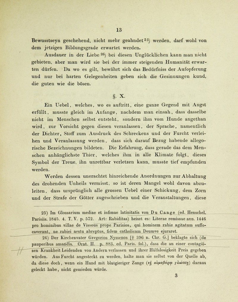 -Jf Bewusstseyn geschehend, nicht mehr geahndet25) werden, darf wohl von dem jetzigen Bildungsgrade erwartet werden. Ausdauer in der Liebe 26) bei diesen Unglücklichen kann man nicht gebieten, aber man wird sie bei der immer steigenden Humanität erwar- ten dürfen. Da wo es gilt, bewährt sich das Bedürfniss der Aufopferung und nur bei harten Gelegenheiten geben sich die Gesinnungen kund, die guten wie die bösen. §• x. Ein Uebel, welches, wo es auftritt, eine ganze Gegend mit Angst erfüllt, musste gleich im Anfange, nachdem man einsah, dass dasselbe nicht im Menschen selbst entsteht, sondern ihm vom Hunde angethan wird, zur Vorsicht gegen diesen veranlassen, der Sprache, namentlich der Dichter, Stoff zum Ausdruck des Schreckens und der Furcht verlei- hen und Veranlassung werden, dass sich darauf Bezug habende allego- rische Bezeichnungen bildeten. Die Erfahrung, dass gerade das dem Men- schen anhänglichste Thier, welches ihm in alle Klimate folgt, dieses Symbol der Treue, ihn unrettbar verletzen kann, musste tief empfunden werden. Werden dessen unerachtet hinreichende Anordnungen zur Abhaltung des drohenden Unheils vermisst, so ist deren Mangel wohl davon abzu- leiten, dass ursprünglich alle grossen Uebel einer Schickung, dem Zorn und der Strafe der Götter zugeschrieben und die Veranstaltungen, diese 25) Im Glossarium mediae et infimae latinitatis von Du Cange (ed. Henschel. Parisiis. 1845. 4. T. V. p. 572. Art: Rabiditas) heisst es: Literae remissae arm. 1446 pro hominibus villae de Vissous prope Parisios, qui hominem rabie agitatum suffo- caverant, ne rabiei aestu abreptus, fidem catholicam Deumve ejuraret. 26) Der Kirchenvater Gregorios Nyssenos [f 396 n. Chr. G.J beklagte sich (de pauperibus amandis. Orat. II. p. 883. ed. Paris, fol.), dass die an einer contagiö- sen Krankheit Leidenden von Andern verlassen und ihrer Hüll'slosigkeit Preis gegeben würden. Aus Furcht angesteckt zu werden, halte man sie selbst von der Quelle ab, da diese doch, wenn ein Hund mit blutgieriger Zunge (rjj aljxoßöqM yXuiaaji) daraus geleckt habe, nicht gemieden würde. 3