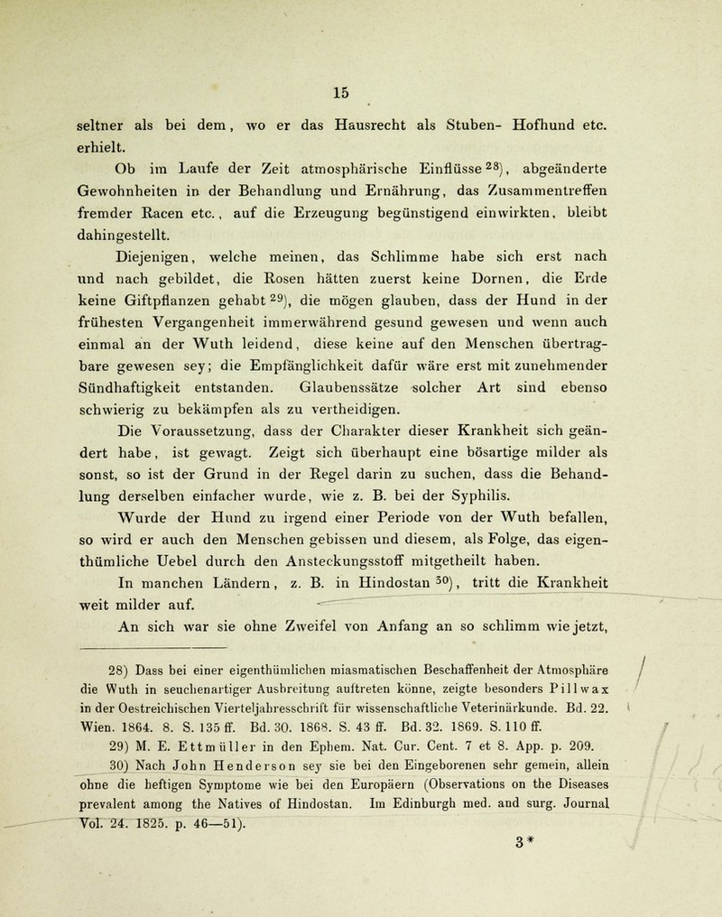 seltner als bei dem, wo er das Hausrecht als Stuben- Hofhund etc. erhielt. Ob im Laufe der Zeit atmosphärische Einflüsse28), abgeänderte Gewohnheiten in der Behandlung und Ernährung, das Zusammentreffen fremder Racen etc., auf die Erzeugung begünstigend einwirkten, bleibt dahingestellt. Diejenigen, welche meinen, das Schlimme habe sich erst nach und nach gebildet, die Rosen hätten zuerst keine Dornen, die Erde keine Giftpflanzen gehabt 29), die mögen glauben, dass der Hund in der frühesten Vergangenheit immerwährend gesund gewesen und wenn auch einmal an der Wuth leidend, diese keine auf den Menschen übertrag- bare gewesen sey; die Empfänglichkeit dafür wäre erst mit zunehmender Sündhaftigkeit entstanden. Glaubenssätze solcher Art sind ebenso schwierig zu bekämpfen als zu vertheidigen. Die Voraussetzung, dass der Charakter dieser Krankheit sich geän- dert habe, ist gewagt. Zeigt sich überhaupt eine bösartige milder als sonst, so ist der Grund in der Regel darin zu suchen, dass die Behand- lung derselben einfacher wurde, wie z. B. bei der Syphilis. Wurde der Hund zu irgend einer Periode von der Wuth befallen, so wird er auch den Menschen gebissen und diesem, als Folge, das eigen- thümliche Uebel durch den Ansteckungsstoff mitgetheilt haben. In manchen Ländern, z. B. in Hindostan 30), tritt die Krankheit weit milder auf. -= An sich war sie ohne Zweifel von Anfang an so schlimm wie jetzt, 28) Dass bei einer eigentümlichen miasmatischen Beschaffenheit der Atmosphäre die Wuth in seuchenartiger Ausbreitung auftreten könne, zeigte besonders Pillwax in der Oestreichischen Vierteljahresschrift für wissenschaftliche Veterinärkunde. Bd. 22. ' Wien. 1864. 8. S. 135 ff. Bd. 30. 1868. S. 43 ff. Bd. 32. 1869. S. 110 ff. 29) M. E. Ettmüller in den Ephem. Nat. Cur. Cent. 7 et 8. App. p. 209. 30) Nach John Henderson sey sie bei den Eingeborenen sehr gemein, allein ohne die heftigen Symptome wie bei den Europäern (Observations on the Diseases prevalent among the Natives of Hindostan. Im Edinburgh med. and surg. Journal Vol. 24. 1825. p. 46—51). 3*
