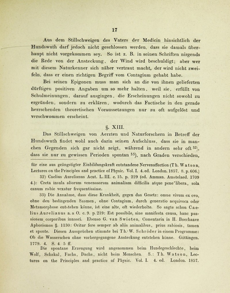 Aus dem Stillschweigen des Vaters der Medicin hinsichtlich der Hundswuth darf jedoch nicht geschlossen werden, dass sie damals über- haupt nicht vorgekommen sey. So ist z. B. in seinen Schriften nirgends die Hede von der Ansteckung, der Wind wird beschuldigt; aber wer mit diesem Naturkenner sich näher vertraut macht, der wird nicht zwei- feln, dass er einen richtigen Begriff vom Contagium gehabt habe. Bei seinen Epigonen muss man sich an die von ihnen gelieferten dürftigen positiven Angaben um so mehr halten, weil sie, erfüllt von Schulmeinungen, darauf ausgingen, die Erscheinungen nicht sowohl zu ergründen, sondern zu erklären, wodurch das Factische in den gerade herrschenden theoretischen Voraussetzungen nur zu oft aufgelöst und verschwommen erscheint. §. XIII. Das Stillschweigen von Aerzten und Naturforschern in Betreff der Hundswuth findet wohl auch darin seinen Aufschluss, dass sie in man- chen Gegenden sich gar nicht zeigt, während in andern sehr oft32), dass sie nur zu gewissen Perioden spontan 33), nach Graden verschieden, für eine aus geängstigter Einbildungskraft entstandene NerveDaffection (Th. Watson, Lectures on thePrinciples and practice of Physic. Vol. I. 4.ed. London. 1857. 8. p.606.) 32) Caelius Aurelianus Acut. L. III. c. 15. p. 229 (ed. Amman. Amstelaed. 1709 4.): Creta insula aliorum venenosorum animalium difficilis atque pene'libera, sola canum rabie vexatur frequentissime. 33) Die Annahme, dass diese Krankheit, gegen das Gesetz: omne vivum ex ovo, ohne den bedingenden Saamen, ohne Contagium, durch generatio aequivoca oder Metamorphose entstehen könne, ist eine alte, oft wiederholte. So sagte schon Cae- lius Aurelianus a. a 0. c. 9. p. 219: Est possibile, sine manifesta causa, hanc pas- sionem corporibus innasci. Ebenso G. van Swieten, Comentaria in H. Boerhaave Aphorismos §. 1130: Oritur fere semper ab aliis animalibus, prius rabiosis, tarnen et sponte. Diesen Aussprüchen stimmte bei Th.-W. Schröder in einem Programme: Ob die Wasserscheu ohne vorhergegangene Ansteckung entstehen könne. Göttingen. 1779. 4. S. 4. 5 ff. Die spontane Erzeugung wird angenommen beim Hundegeschlechte, beim Wolf, Schakal, Fuchs, Dachs, nicht beim Menschen. S.: Th. Watson, Lec- tures on the Principles and practice of Physic. Vol. I. 4. ed. London. 1857.