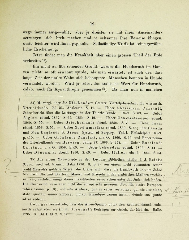 wegs immer ausgewählt, aber je dreister sie mit ihren Auseinander- setzungen sich breit machen und je seltsamer ihre Beweise klingen, desto leichter wird ihnen geglaubt. Selbständige Kritik ist keine gewöhn- liche Erscheinung. Jetzt findet man die Krankheit über einen grossen Theil der Erde verbreitet 34). Ein nicht zu übersehender Grund, warum die Hundswuth im Gan- zen nicht so oft erwähnt wurde, als man erwartet, ist auch der, dass lange Zeit der uralte Wahn sich behauptete: Menschen könnten in Hunde verwandelt werden. Wird ja selbst das arabische Wort für Hundswuth, calab, auch für Kynanthropie genommen 35). Da man nun in manchen 34) M. vergl. über die Nil-Land er: Oesterr. Vierteljahrsschrift für wissensch. Veterinärkunde. Bd. 23. Analecten. S. 19. — Ueber Ab essinien: Canstatt, Jahresbericht über die Leistungen in der Thierheilkunde. 1849. S. 63. — Ueber Algier: ebend. 1862. S. 65. 1864. S. 49. — Ueber Constantinopel: ebend. 18(i0. S. 55. — Ueber Griechenland: ebend. 1858. S. 70. — Ueber Java: ebend. 1853. S.51. — Ueber Nord Amerika: ebend. 1860. S. 55; über Canada und Neu England: S. Gross, System of Surgery. Vol. I. Philadelphia. 1859. p. 410. — Ueber Grönland: Canstatt, a.a.O. 1860. S. 55, und Repertoriurn der Thierheilkunde von Herwieg, Jahrg. 27. 1866. S. 358. — Ueber Russland: Canstatt, a.a.O. 1856. S. 49. — Ueber Schweden: ebend. 1855. S. 44. Ueber Dänemark: ebend. 1856. S. 49. — Ueber Italien: ebend. 1856. S. 64. 35) Aus einem Manuscripte in der Leydner Bibliothek theilte J. J. Reiske (Opusc. med. ed. Grüner. Halae 1776. 8. p. 9) von einem nicht genannten Autor [wohl Massudi's goldene Wiese] die Stelle mit, dass die Hundswuth erst im Jahre 572 nach Chr. mit Blattern, Masern und Frieseln in den arabischen Ländern erschie- nen sey, nachdem einige dieser Krankheiten zuvor schon unter den Juden sich fanden. Die Hundswuth wäre aber nicht die europäische gewesen: Non illa nostra Europaea rabies canina (p. 10), sed ista Arabica, qua in canes vertantur, qui sie insaniunt, stato quodam annuo tempore, ulülant latrantque canum instar, deinde sua sponte ad se redeunt. Böttiger vermuthete, dass die KvvavO-Qwma unter den Arabern damals ende- misch aufgetreten sey (in K. Sprengel's Beiträgen zur Gesch. der Medicin. Halle. 1795. 8. Bd. I. St. 2. S.5Jr~ L / Mf*