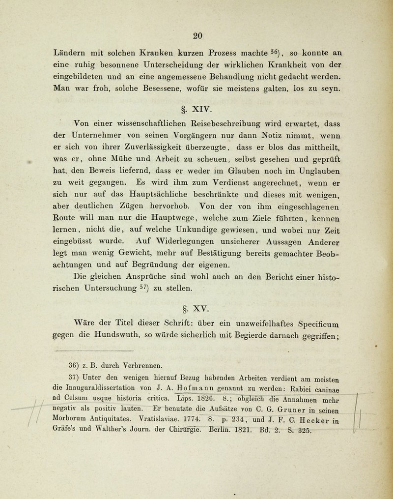 Ländern mit solchen Kranken kurzen Prozess machte 36), so konnte an eine ruhig besonnene Unterscheidung der wirklichen Krankheit von der eingebildeten und an eine angemessene Behandlung nicht gedacht werden. Man war froh, solche Besessene, wofür sie meistens galten, los zu seyn. §. XIV. Von einer wissenschaftlichen Reisebeschreibung wird erwartet, dass der Unternehmer von seinen Vorgängern nur dann Notiz nimmt, wenn er sich von ihrer Zuverlässigkeit überzeugte, dass er blos das mittheilt, was er, ohne Mühe und Arbeit zu scheuen, selbst gesehen und geprüft hat, den Beweis liefernd, dass er weder im Glauben noch im Unglauben zu weit gegangen. Es wird ihm zum Verdienst angerechnet, wenn er sich nur auf das Hauptsächliche beschränkte und dieses mit wenigen, aber deutlichen Zügen hervorhob. Von der von ihm eingeschlagenen Route will man nur die Hauptwege, welche zum Ziele führten, kennen lernen, nicht die, aufweiche Unkundige gewiesen, und wobei nur Zeit eingebüsst wurde. Auf Widerlegungen unsicherer Aussagen Anderer legt man wenig Gewicht, mehr auf Bestätigung bereits gemachter Beob- achtungen und auf Begründung der eigenen. Die gleichen Ansprüche sind wohl auch an den Bericht einer histo- rischen Untersuchung 37) zu stellen. XV. Wäre der Titel dieser Schrift: über ein unzweifelhaftes Specificum gegen die Hundswuth, so würde sicherlich mit Begierde darnach gegriffen; 36) z. B. durch Verbrennen. 37) Unter den wenigen hierauf Bezug habenden Arbeiten verdient am meisten die Inauguraldissertation von J. A. Hof mann genannt zu werden: Rabiei caninae ad Celsuni usque historia critica. Lips. 1826. 8.; obgleich die Annahmen mehr negativ als positiv lauten. Er benutzte die Aufsätze von C. G. Grüner in seinen Morborum Antiquitates. Vratislaviae. 1774. 8. p. 234, und J. F. C. Hecker in Gräfe's und Walther's Journ. der Chirurgie. Berlin. 1821. Bd. 2. S. 325.