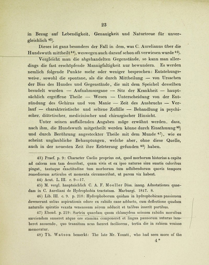 in Bezug auf Lebendigkeit, Genauigkeit und Naturtreue für unver- gleichlich 43). Dieses ist ganz besonders der Fall in dem, was C. Aurelianus über die Hundswuth mittheilt44), weswegen auch darauf schon oft verwiesen wurde 45). Vergleicht man die abgehandelten Gegenstände, so kann man aller- dings die fast erschöpfende Mannigfaltigkeit nur bewundern. Es werden nemlich folgende Punkte mehr oder weniger besprochen: Entstehungs- weise , sowohl die spontane, als die durch Mittheilung — von Ursachen der Biss des Hundes und Gegenstände, die mit dem Speichel desselben besudelt wurden — Aufnahmsorgane — Sitz der Krankheit — haupt- sächlich ergriffene Theile — Wesen — Unterscheidung von der Ent- zündung des Gehirns und von Manie — Zeit des Ausbruchs — Ver- lauf — charakteristische und seltene Zufälle — Behandlung in psychi- scher, diätetischer, medicinischer und chirurgischer Hinsicht. Unter seinen auffallenden Angaben möge erwähnt werden, dass, nach ihm, die Hundswuth mitgetheilt werden könne durch Einathmung46) und durch Berührung angesteckter Theile mit dem Munde 47), wie es scheint unglaubliche Behauptungen, welche aber, ohne diese Quelle, auch in der neuesten Zeit ihre Erörterung gefunden 48) haben. 43) Praef. p. 9: Character Caelio proprius est, quod morborum historias a capite ad calcem non tarn describat, quam vivis et ex ipso naturae sinu sumtis coloribus pingat, tantaque exactitudine tum morborum tum adhibendorum quovis tempore remediorum articulos et momenta circumscribat, ut parem vix habeat. 44) Acut. L. III. c. 9—17. 45) M. vergl. hauptsächlich C. A. F. Mo eller Diss. inaug. Adnotationes quae- dam in C. Aureliani de Hydrophobia tractatum. Marburgi. 1817. 8. 46) Lib. III. c. 9. p. 218: Hydrophoborum quidam in hydrophobicam passionem devenerunt solius aspirationis odore ex rabido cane adducto, cum deflectione quadam naturalis spiratio vexata venenosum aerem adducit et talibus inserit partibus. 47) Ebend. p. 219: Sartrix quaedam quum chlamydem scissam rabidis morsibus sarciendam sumeret atque ore stamina componeret et lingua pannorum suturas lam- beret assuendo, quo transitum acus faceret faciliorem, tertia die in rabiem venisse memoratur. 48) Th. Watson bemerkt: The late Mr. Youatt, who had seen more of the 4*