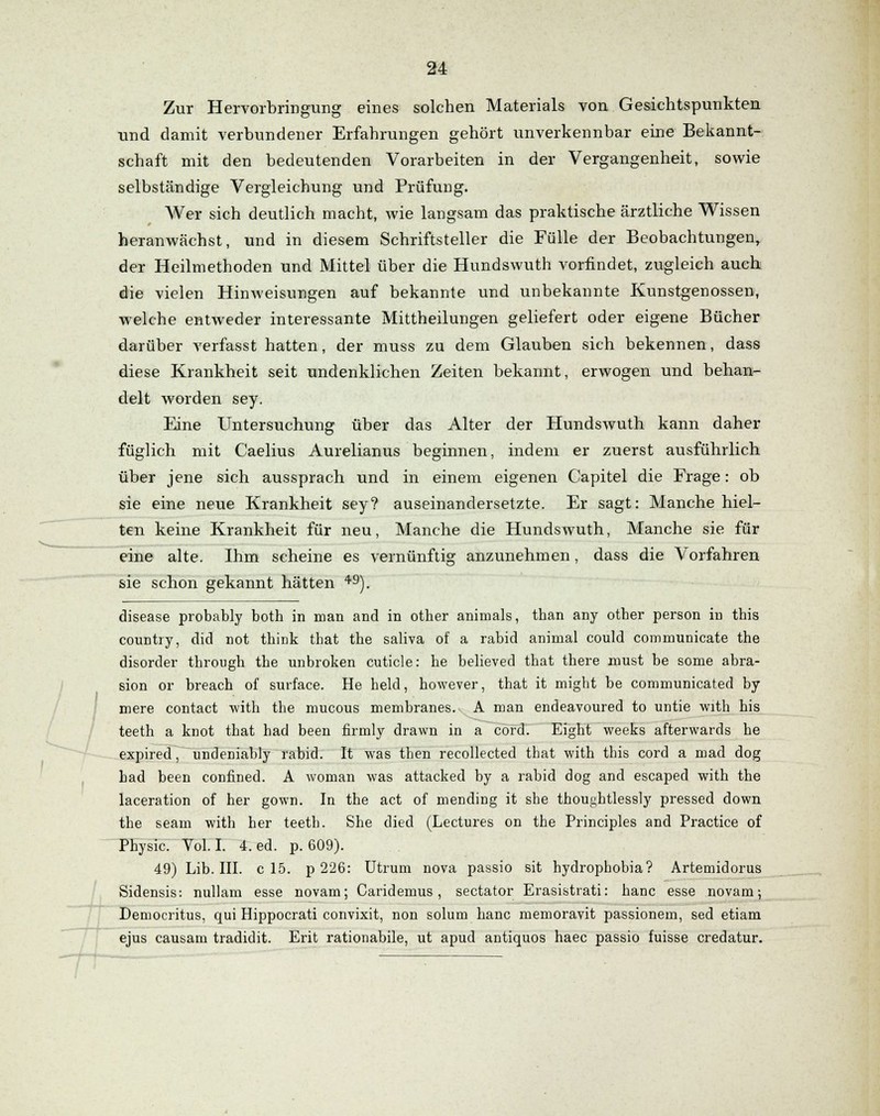 Zur Hervorbringung eines solchen Materials von Gesichtspunkten und damit verbundener Erfahrungen gehört unverkennbar eine Bekannt- schaft mit den bedeutenden Vorarbeiten in der Vergangenheit, sowie selbständige Vergleichung und Prüfung. Wer sich deutlich macht, wie langsam das praktische ärztliche Wissen heranwächst, und in diesem Schriftsteller die Fülle der Beobachtungen, der Heilmethoden und Mittel über die Hundswuth vorfindet, zugleich auch die vielen Hinweisungen auf bekannte und unbekannte Kunstgenossen, welche entweder interessante Mittheilungen geliefert oder eigene Bücher darüber verfasst hatten, der muss zu dem Glauben sich bekennen, dass diese Krankheit seit undenklichen Zeiten bekannt, erwogen und behan- delt worden sey. Eine Untersuchung über das Alter der Hundswuth kann daher füglich mit Caelius Aurelianus beginnen, indem er zuerst ausführlich über jene sich aussprach und in einem eigenen Capitel die Frage: ob sie eine neue Krankheit sey? auseinandersetzte. Er sagt: Manche hiel- ten keine Krankheit für neu, Manche die Hundswuth, Manche sie für eine alte. Ihm scheine es vernünftig anzunehmen, dass die Vorfahren sie schon gekannt hätten 49). disease probably both in man and in other animals, tban any otber person in this country, did not think that the saliva of a rabid animal could communicate the disorder through the unbroken cuticle: he believed that there must be some abra- sion or breach of surface. He helcl, however, that it migbt be communicated by mere contact with the mucous membranes. A man endeavoured to untie with his teeth a knot that had been firmly drawn in a cord. Eight weeks afterwards he expired, undeniably rabid. It was tben recollected tbat with this cord a mad dog had been confined. A woman was attacked by a rabid dog and escaped with the laceration of her gown. In the act of mending it she thoughtlessly pressed down the seam with her teeth. She died (Lectures on the Principles and Practice of Physic. Vol. I. 4. ed. p. 609). 49) Lib. III. c 15. p 226: Utruni nova passio sit hydrophobia? Artemidorus Sidensis: nullam esse novam; Caridemus, sectator Erasistrati: hanc esse novam; Democritus, qui Hippocrati convixit, non solum hanc memoravit passionein, sed etiam ejus causam tradidit. Erit rationabile, ut apud antiquos haec passio fuisse credatur.