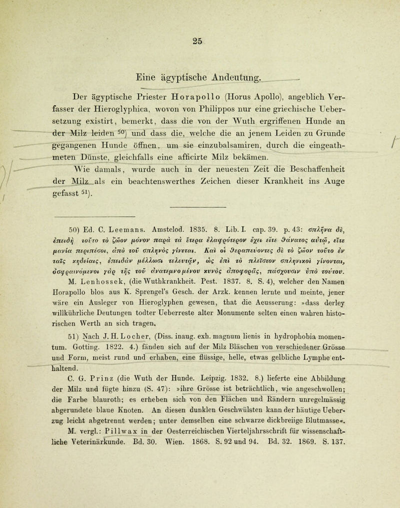 Eine ägyptische Andeutung. _— Der ägyptische Priester Horapollo (Horus Apollo), angeblich Ver- fasser der Hieroglyphica, wovon von Philippos nur eine griechische Ueber- setzung existirt, bemerkt, dass die von der Wuth ergriffenen Hunde an der Milz leiden 50) und dass die, welche die an jenem Leiden zu Grunde gegangenen Hunde öffnen, um sie einzubalsamiren, durch die eingeath- meten Dünste, gleichfalls eine afficirte Milz bekämen. Wie damals, wurde auch in der neuesten Zeit die Beschaffenheit der Milz als ein beachtenswerthes Zeichen dieser Krankheit ins Auge gefasst 51). 50) Ed. C. Leemans. Amstelod. 1835. 8. Lib. I. cap. 39. p. 43: onXijva de, ensidri iovto tö £wov (iovov naga rcc erega sXaipqörsqov s%et eXie &ävaxog avim, eXte fiavicc ntQtniaot, and %ov CnXr^vdg ytvtrai. Kai ol üsqanevovteg de %b t/x>ov tovio ev %alg xijöeiaig, enetdäv fteXXooffi teXevzqv, mg enl m nXeXCrov GnXtjVixol yivovtai, oG<fQatv6[itvot yctQ lijg %ov ävaiepvo[livov xvvög dnocfoqäg, nda%ovaiv vnö tovrov. M. Lenhossek, (die Wuthkrankheit. Pest. 1837. 8. S. 4), welcher den Namen Horapollo blos aus K. Sprengel's Gesch. der Arzk. kennen lernte und meinte, jener wäre ein Ausleger von Hieroglyphen gewesen, that die Aeusserung: »dass derley willkührliehe Deutungen todter Ueberreste alter Monumente selten einen wahren histo- rischen Werth an sich tragen. 51) Nach J.H.Locher, (Diss. inaug. exh. magnum lienis in hydrophobia momen- tum. Gotting. 1822. 4.) fänden sich auf der Milz Bläschen von verschiedener Grösse und Form, meist rund und erhaben, eine flüssige, helle, etwas gelbliche Lymphe ent- haltend. C. G. Prinz (die Wuth der Hunde. Leipzig. 1832. 8.) lieferte eine Abbildung der Milz und fügte hinzu (S. 47): »ihre Grösse ist beträchtlich, wie angeschwollen; die Farbe blauroth; es erheben sich von den Flächen und Rändern unregelmässig abgerundete blaue Knoten. An diesen dunklen Geschwülsten kann der häutige Ueber- zug leicht abgetrennt werden; unter demselben eine schwarze dickbreiige Blutmasse«. M. vergl.: Pillwax in der Oesterreichischen Vierteljahrsschrift für wissenschaft- liche Veterinärkunde. Bd. 30. Wien. 1868. S. 92 und 94. Bd. 32. 1869. S. 137.