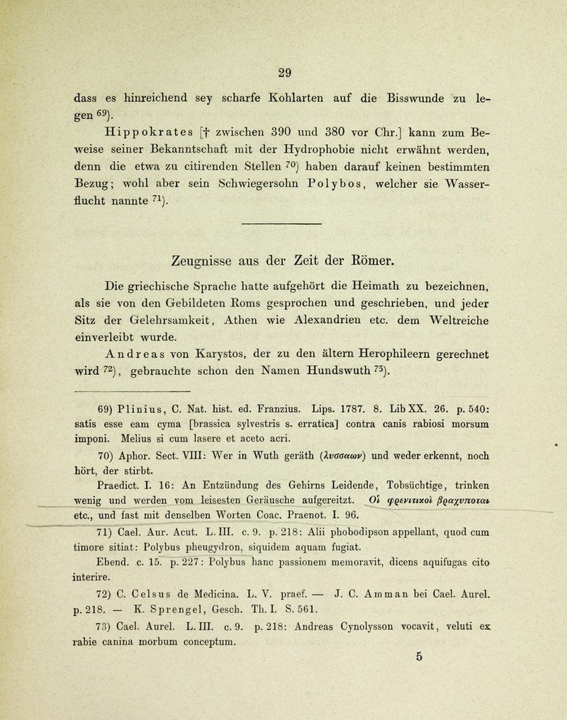 dass es hinreichend sey scharfe Kohlarten auf die Bisswunde zu le- gen 69). Hippokrates [f zwischen 390 und 380 vor Chr.] kann zum Be- weise seiner Bekanntschaft mit der Hydrophobie nicht erwähnt werden, denn die etwa zu citirenden Stellen 70j haben darauf keinen bestimmten Bezug; wohl aber sein Schwiegersohn P o 1 y b o s, welcher sie Wasser- flucht nannte 71). Zeugnisse aus der Zeit der Eömer. Die griechische Sprache hatte aufgehört die Heimath zu bezeichnen, als sie von den Gebildeten Borns gesprochen und geschrieben, und jeder Sitz der Gelehrsamkeit, Athen wie Alexandrien etc. dem Weltreiche einverleibt wurde. Andreas von Karystos, der zu den altern Herophileern gerechnet wird 72), gebrauchte schon den Namen Hundswuth 73). 69) Plinius, C. Nat. hißt. ed. Franzius. Lips. 1787. 8. LibXX. 26. p. 540: satis esse eam cyma [brassica sylvestris s. erratica] contra canis rabiosi morsum imponi. Melius si cum lasere et aceto acri. 70) Aphor. Sect. VIII: Wer in Wutb geräth (Ivaaccwv) und weder erkennt, noch hört, der stirbt. Praedict. I. 16: An Entzündung des Gehirns Leidende, Tobsüchtige, trinken wenig und werden vom leisesten Geräusche aufgereitzt. Ol (pQevmxol ßQaxvnoiat etc., und fast mit denselben Worten Coac. Praenot. I. 96. 71) Cael. Aur. Acut. L. III. c. 9. p. 218: Alii phobodipson appellant, quod cum timore sitiat: Polybus pheugydron, siquidem aquam fugiat. Ebend. c. 15. p. 227: Polybus hanc passionem memoravit, dicens aquifugas cito interire. 72) C. Celsus de Medicina. L. V. praef. — J. C. Amman bei Cael. Aurel. p. 218. - K. Sprengel, Gesch. Th. I. S. 561. 73) Cael. Aurel. L. III. c. 9. p. 218: Andreas Cynolysson vocavit, veluti ex rabie canina morbum conceptum. 5