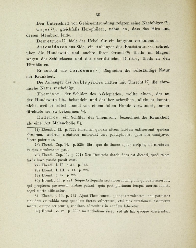 Den Unterschied von Gehirnentzündung zeigten seine Nachfolger 74). Gajos75), gleichfalls Herophileer, nahm an, dass das Hirn und dessen Membran leide. Demetrios76) hielt das Uebel für ein langsam verlaufendes. Artemidoros aus Sida, ein Anhänger des Erasistratos 77), schrieb über die Hundswuth und suchte ihren Grund 78) theils im Magen, wegen des Schlucksens und des unersättlichen Durstes, theils in den Hirnhäuten. Er sowohl wie Caridemos79) läugneten die selbständige Natur der Krankheit. Die Anhänger des Asklepiades hätten mit Unrecht80) die chro- nische Natur vertheidigt. Themison, der Schüler des Asklepiades, wollte einen, der an der Hundswuth litt, behandeln und darüber schreiben, allein er konnte nicht, weil er selbst einmal von einem tollen Hunde verwundet, immer fürchtete sie zu bekommen 81). Eudemos, ein Schüler des Themison, bezeichnet die Krankheit als eine Art Melancholie 82). 74) Ebend. c. 12. p.222: Phrenitici quidam aerem lucidum extimescunt, quidam obscurum. Andreae sectatores memorant esse pantaphobos, quos nos omnipavos dicere poterimus. 75) Ebend. Cap. 14. p. 225: libro quo de timore aquae scripsit, ait cerebrum et ejus membranam pati. 76) Ebend. Cap. 11. p. 221: Nee Deinetrio danda fides est dicenti, quod etiam tarda haec passio possit esse. 77) Ebend. L. II. c. 31. p. 146. 78) Ebend. L. III. c. 14. p. 224. 79) Ebend. c. 15. p. 227. 80) Ebend. c. 11. p 221: Neque Asclepiadis sectatores intelligibile quiddam asserunt, qui propterea passionem tardani putant, quia post plurimum tempus morsus inflicti aegri morte afficiuntur. 81) Ebend. c. 16. p. 232: Ajunt Themisonem, quanquam volentem, nou potuisse: siquidem ex rabido cane quondum fuerat vulneratus, etsi ejus curationem assumeret mente, quippe scripturus, continuo admonitus in eandem laberetur. 82) Ebend. c. 12. p. 222: melancholiam esse, sed ab hac quoque discernitur.