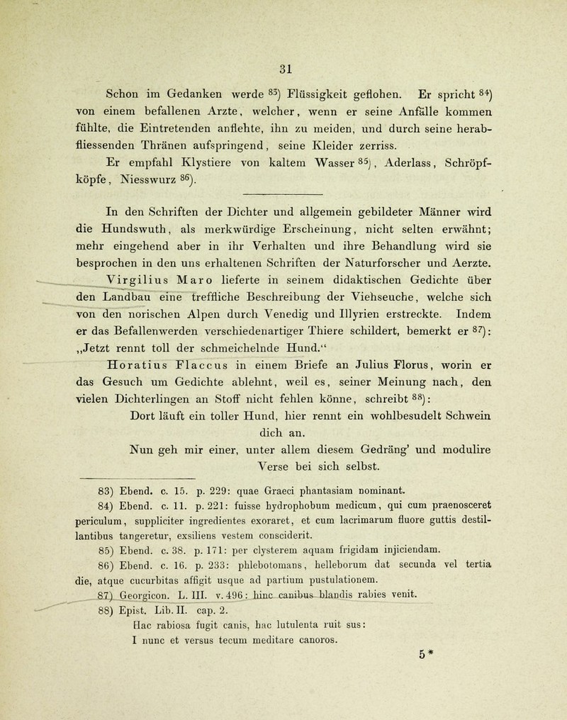 Schon im Gedanken werde 83) Flüssigkeit geflohen. Er spricht 84) von einem befallenen Arzte, welcher, wenn er seine Anfälle kommen fühlte, die Eintretenden anflehte, ihn zu meiden, und durch seine herab- fliessenden Thränen aufspringend, seine Kleider zerriss. Er empfahl Klystiere von kaltem Wasser 85j, Aderlass, Schröpf- köpfe , Niesswurz 86). In den Schriften der Dichter und allgemein gebildeter Männer wird die Hundswuth, als merkwürdige Erscheinung, nicht selten erwähnt; mehr eingehend aber in ihr Verhalten und ihre Behandlung wird sie besprochen in den uns erhaltenen Schriften der Naturforscher und Aerzte. Virgilius Maro lieferte in seinem didaktischen Gedichte über den Landbau eine treffliche Beschreibung der Viehseuche, welche sich von den norischen Alpen durch Venedig und Illyrien erstreckte. Indem er das Befallenwerden verschiedenartiger Thiere schildert, bemerkt er87): „Jetzt rennt toll der schmeichelnde Hund. Horatius Flaccus in einem Briefe an Julius Florus, worin er das Gesuch um Gedichte ablehnt, weil es, seiner Meinung nach, den vielen Dichterlingen an Stoff nicht fehlen könne, schreibt88): Dort läuft ein toller Hund, hier rennt ein wohlbesudelt Schwein dich. an. Nun geh mir einer, unter allem diesem Gedräng' und modulire Verse bei sich selbst. 83) Ebend. c. 15. p. 229: quae Graeci phantasiam nominant. 84) Ebend. c. 11. p. 221: fuisse bydropbobum medicum, qui cum praenosceret periculum, suppliciter ingredientes exoraret, et cum lacrimarum fluore guttis destil- lantibus tangeretur, exsiliens vestem consciderit. 85) Ebend. c. 38. p. 171: per clysterem aquam frigidam injiciendam. 86) Ebend. c. 16. p. 233: pblebotomans, helleborum dat secunda vel tertia die, atque Cucurbitas affigit usque ad partium pustulationem. 87) Georgicon. L. III. v. 496: hinc cambus blandis rabies venit. 88) Epist. Lib. II. cap. 2. Hac rabiosa fugit canis, bac lutulenta ruit sus: I nunc et versus tecum meditare canoros. 5*