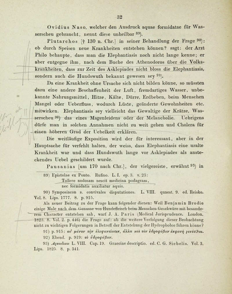 Ovidius Naso, welcher den Ausdruck aquae formidatae für Was- serscheu gebraucht, nennt diese unheilbar 89). Plutarchos [f 130 n. Chr.] in seiner Behandlung der Frage 90): ob durch Speisen neue Krankheiten entstehen können? sagt: der Arzt Philo behaupte, dass man die Elephantiasis noch nicht lange kenne; er aber entgegne ihm, nach dem Buche des Athenodoros über die Volks- krankheiten, dass zur Zeit des Asklepiades nicht bloss die Elephantiasis, sondern auch die Hundswuth bekannt gewesen sey 91). Da eine Krankheit ohne Ursache sich nicht bilden könne, so müssten dazu eine andere Beschaffenheit der Luft, fremdartiges Wasser, unbe- kannte Nahrungsmittel, Hitze, Kälte, Dürre, Erdbeben, beim Menschen Mangel oder Ueberfluss, wodurch Lüste, geänderte Gewohnheiten etc. mitwirken. Elephantiasis sey vielleicht das Gewaltige der Krätze, Was- serscheu 92) das eines Magenleidens oder der Melancholie. Uebrigens dürfe man in solchen Annahmen nicht zu weit gehen und Cholera für einen höheren Grad der Uebelkeit erklären. Die weitläufige Exposition wird der für interessant, aber in der Hauptsache für verfehlt halten, der weiss, dass Elephantiasis eine uralte Krankheit war und dass Hundswuth lange vor Asklepiades als anste- ckendes Uebel geschildert wurde. Pausanias [um 170 nach Chr.], der vielgereiste, erwähnt93) in 89) Epistolae ex Ponto. Rufino. L. I. ep. 3. v. 23: Tollere nodosam nescit medicina podagram, nee formidatis auxiliatur aquis. 903 Symposiacon s. convivales disputationes. L. VIII. quaest. 9. ed. Reiske. Vol. 8. Lips. 1777. 8. p. 915. Als neuer Beitrag zu der Frage kann folgender dienen: Weil Benjamin Brodie einige Male nach dem (jenusse von Hundefieisch beim Menschen Geschwüre mit besonde- rem Character entstehen sah, warf J. A. Paris (Medical Jurisprudence. London. 1823. 8. Vol. 2. p. 446) die Frage auf: ob die weitere Verfolgung dieser Beobachtung nicht zu wichtigen Folgerungen in Betreff der Entstehung der Hydrophobie führen könne? 91) p. 915: ov fjbövov z^v slsqavziaaiv, älXa xäl zöv vdqocfößuv exyiavij yevia&ai,. 92) Ebend. p. 919: zo idqoifößav. 93) stqxadixa L. VIII. Cap. 19. Graeciae descriptio. ed. C. G. Siebeiis. Vol. 3. Lips. 1825. 8. p. 341.