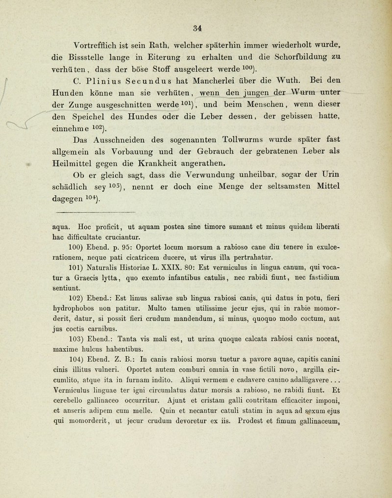 Vortrefflich ist sein Hath, welcher späterhin immer wiederholt wurde, die Bissstelle lange in Eiterung zu erhalten und die Schorfbildung zu verhüten, dass der böse Stoff ausgeleert werde100). C. Plinius Secundus hat Mancherlei über die Wuth. Bei den Hunden könne man sie verhüten, wenn den jungen der Wurm unter der Zunge ausgeschnitten werde101), und beim Menschen, wenn dieser den Speichel des Hundes oder die Leber dessen, der gebissen hatte, einnehme 102). Das Ausschneiden des sogenannten Tollwurms wurde später fast allgemein als Vorbauung und der Gebrauch der gebratenen Leber als Heilmittel gegen die Krankheit angerathen. Ob er gleich sagt, dass die Verwundung unheilbar, sogar der Urin schädlich sey 103), nennt er doch eine Menge der seltsamsten Mittel dagegen 10+). aqua. Hoc proficit, ut aquam postea sine timore sumant et minus quidem liberati hac difficultate cruciantur. 100) Ebend. p. 95: Oportet locum morsum a rabioso cane diu tenere in exulce- rationem, neque pati cicatriceni ducere, ut virus illa pertrahatur. 101) Naturalis Historiae L. XXIX. 80: Est vermiculus in lingua canum, qui voca- tur a Graecis lytta, quo exemto infantibus catulis, nee rabidi fiunt, nee fastidium sentiunt. 102) Ebend.: Est limus salivae sub lingua rabiosi canis, qui datus in potu, fieri hydrophobos non patitur. Multo tarnen utilissime jeeur ejus, qui in rabie momor- derit, datur, si possit fieri crudum mandendum, si minus, quoquo modo coctum, aut jus coctis carnibus. 103) Ebend.: Tanta vis mali est, ut urina quoque calcata rabiosi canis noceat, maxime hulcus habentibus. 104) Ebend. Z. B.: In canis rabiosi morsu tuetur a pavore aquae, capitis canini cinis illitus vulneri. Oportet autem comburi omnia in vase fictili novo, argilla cir- cumlito, atque ita in furnam indito. Aliqui vermem e cadavere canino adalligavere ... Vermiculus linguae ter igni circumlatus datur morsis a rabioso, ne rabidi fiunt. Et cerebello gallinaceo oecurritur. Ajunt et cristam galli contritam efficaciter imponi, et anseris adipem cum melle. Quin et necantur catuli statim in aqua ad sexum ejus qui momorderit, ut jeeur crudum devoretur ex iis. Prodest et fimum gallinaceum,