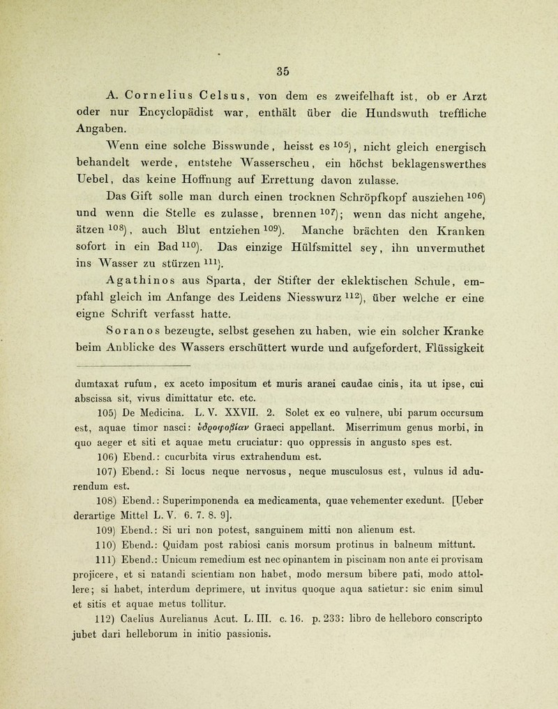 A. Cornelius Celsus, von dem es zweifelhaft ist, ob er Arzt oder nur Encyclopädist war, enthält über die Hundswuth treffliche Angaben. Wenn eine solche Bisswunde, heisst es 105), nicht gleich energisch behandelt werde, entstehe Wasserscheu, ein höchst beklagenswerthes Uebel, das keine Hoffnung auf Errettung davon zulasse. Das Gift solle man durch einen trocknen Schröpfkopf ausziehen 106) und wenn die Stelle es zulasse, brennen107); wenn das nicht angehe, ätzen 108), auch Blut entziehen109). Manche brächten den Kranken sofort in ein Bad110). Das einzige Hülfsmittel sey, ihn unvermuthet ins Wasser zu stürzen m). Agathinos aus Sparta, der Stifter der eklektischen Schule, em- pfahl gleich im Anfange des Leidens Niesswurz 112), über welche er eine eigne Schrift verfasst hatte. So ran os bezeugte, selbst gesehen zu haben, wie ein solcher Kranke beim Anblicke des Wassers erschüttert wurde und aufgefordert, Flüssigkeit dumtaxat rufum, ex aceto impositum et muris aranei caudae cinis, ita ut ipse, cui abscissa sit, vivus diniittatur etc. etc. 105) De Medicina. L. V. XXVII. 2. Solet ex eo vulnere, ubi parum occursum est, aquae timor Dasei: vdqo(foßiav Graeci appellant. Miserrimum genus morbi, in quo aeger et siti et aquae metu cruciatur: quo oppressis in angusto spes est. 106) Ebend.: Cucurbita virus extrahendum est. 107) Ebend.: Si locus neque nervosus, neque musculosus est, vulnus id adu- renduin est. 108) Ebend.: Superimponenda ea medicamenta, quae vehementer exedunt. [lieber derartige Mittel L. V. 6. 7. 8. 9]. 109) Ebend.: Si uri non potest, sanguinem mitti non alienum est. 110) Ebend.: Quidam post rabiosi canis morsum protinus in balneum mittunt. 111) Ebend.: Unicum remedium est nee opinantem in piscinam non ante eiprovisam projicere, et si natandi scientiam non habet, modo mersum bibere pati, modo attol- lere; si habet, interdum deprimere, ut invitus quoque aqua satietur: sie enim siniul et sitis et aquae metus tollitur. 112) Caelius Aurelianus Acut. L. III. c. 16. p. 233: libro de helleboro conscripto jubet dari helleborum in initio passionis.