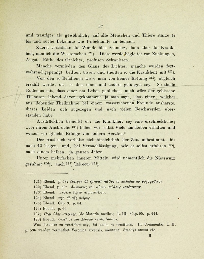und trauriger als gewöhnlich; auf alle Menschen und Thiere stürze er los und suche Bekannte wie Unbekannte zu beissen. Zuerst veranlasse die Wunde blos Schmerz, dann aber die Krank- heit, nämlich die Wasserscheu m). Diese werde.begleitet von Zuckungen, Angst, Röthe des Gesichts, profusen Schweissen. Manche vermieden den Glanz des Lichtes, manche würden fort- während gepeinigt, bellten, bissen und theilten so die Krankheit mit122). Von den so Befallenen wisse man von keiner Rettung 123), obgleich erzählt werde, dass es dem einen und andern gelungen sey. So theile Eudemos mit, dass einer am Leben geblieben; auch wäre der gebissene Themison lebend davon gekommen; ja man sagt, dass einer, welcher aus liebender Theilnahme bei einem wasserscheuen Freunde ausharrte, dieses Leiden sich zugezogen und nach vielen Beschwerden über- standen habe. Ausdrücklich bemerkt er: die Krankheit sey eine erschreckliche; „vor ihrem Ausbruche 1241) haben Avir selbst Viele am Leben erhalten und wissen Avir gleiche Erfolge von andern Aerzten. Der Ausbruch verhalte sich hinsichtlich der Zeit unbestimmt, bis nach 40 Tagen, und, bei Vernachlässigung, wie er selbst erfahren125), nach einem halben, ja ganzen Jahre. Unter mehrfachen inneren Mitteln wird namentlich die Niesswurz gerühmt 126), auch 127) AÄvooov 128). 121) Ebend. p. 58: voitqov di spnoisT nd&og %o xaXovfisvov idqocpoßixov. 122) Ebend. p. 59: däxvovzsg tov avimv nddovg xaxsovr\Gav'. 123) Ebend.: ^uijösva ia^sv ntQiotoiHvza. 124) Ebend: ttqo dt rrjg ntiqccg. 125) Ebend. Cap. 3. p. 64. 126) Ebend. p. 66. 127) Flsqi i/Xijg laigixtjg, (de Materia medica) L. III. Cap. 95. p. 444. 128) Ebend.: doxst ds xul Xvaaav xvvog läaO-ai,. Was darunter zu verstehen sey, ist kaum zu ermitteln. Im Commentar T. II. 536 werden vermutbet Veronica arvensis, montana, Stachys annua etc. 6